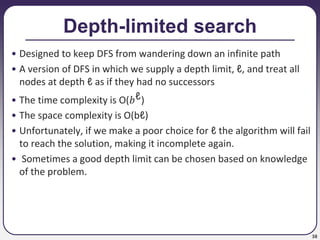 38
Depth-limited search
• Designed to keep DFS from wandering down an infinite path
• A version of DFS in which we supply a depth limit, ℓ, and treat all
nodes at depth ℓ as if they had no successors
• The time complexity is O(𝑏ℓ)
• The space complexity is O(bℓ)
• Unfortunately, if we make a poor choice for ℓ the algorithm will fail
to reach the solution, making it incomplete again.
• Sometimes a good depth limit can be chosen based on knowledge
of the problem.
 