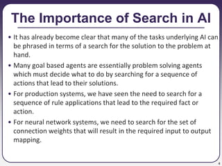 4
The Importance of Search in AI
• It has already become clear that many of the tasks underlying AI can
be phrased in terms of a search for the solution to the problem at
hand.
• Many goal based agents are essentially problem solving agents
which must decide what to do by searching for a sequence of
actions that lead to their solutions.
• For production systems, we have seen the need to search for a
sequence of rule applications that lead to the required fact or
action.
• For neural network systems, we need to search for the set of
connection weights that will result in the required input to output
mapping.
 