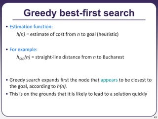43
Greedy best-first search
• Estimation function:
h(n) = estimate of cost from n to goal (heuristic)
• For example:
hSLD(n) = straight-line distance from n to Bucharest
• Greedy search expands first the node that appears to be closest to
the goal, according to h(n).
• This is on the grounds that it is likely to lead to a solution quickly
 