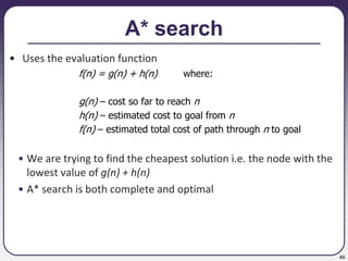 46
A* search
• Uses the evaluation function
f(n) = g(n) + h(n) where:
g(n) – cost so far to reach n
h(n) – estimated cost to goal from n
f(n) – estimated total cost of path through n to goal
• We are trying to find the cheapest solution i.e. the node with the
lowest value of g(n) + h(n)
• A* search is both complete and optimal
 