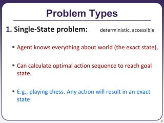 5
Problem Types
1. Single-State problem: deterministic, accessible
 Agent knows everything about world (the exact state),
 Can calculate optimal action sequence to reach goal
state.
 E.g., playing chess. Any action will result in an exact
state
 