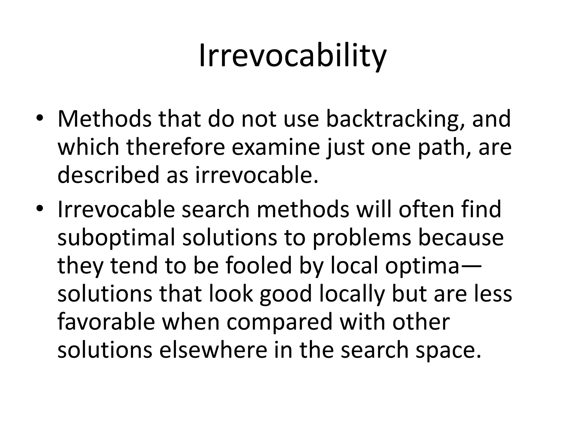 Irrevocability
• Methods that do not use backtracking, and
which therefore examine just one path, are
described as irrevocable.
• Irrevocable search methods will often find
suboptimal solutions to problems because
they tend to be fooled by local optima—
solutions that look good locally but are less
favorable when compared with other
solutions elsewhere in the search space.
 