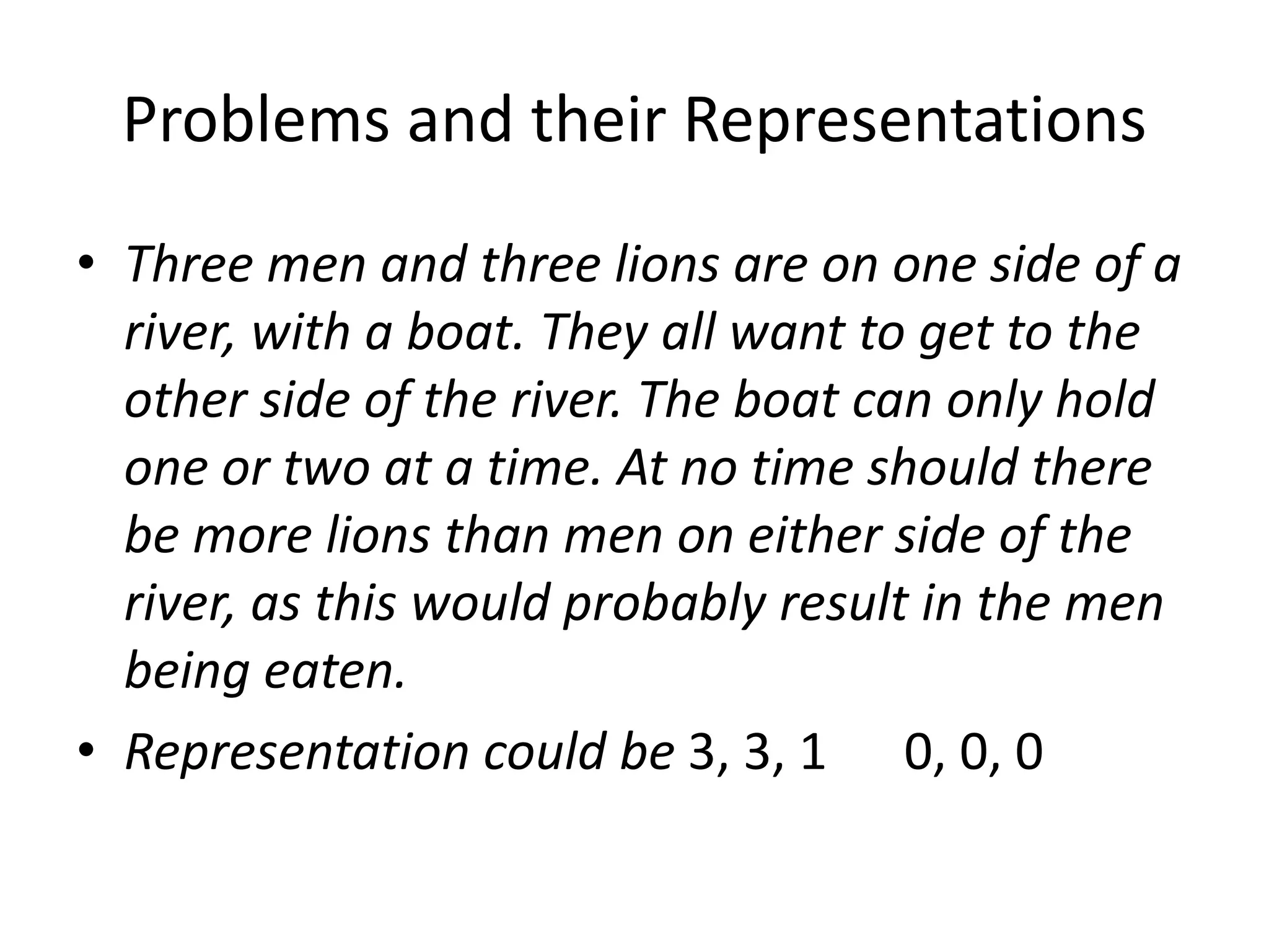 Problems and their Representations
• Three men and three lions are on one side of a
river, with a boat. They all want to get to the
other side of the river. The boat can only hold
one or two at a time. At no time should there
be more lions than men on either side of the
river, as this would probably result in the men
being eaten.
• Representation could be 3, 3, 1 0, 0, 0
 