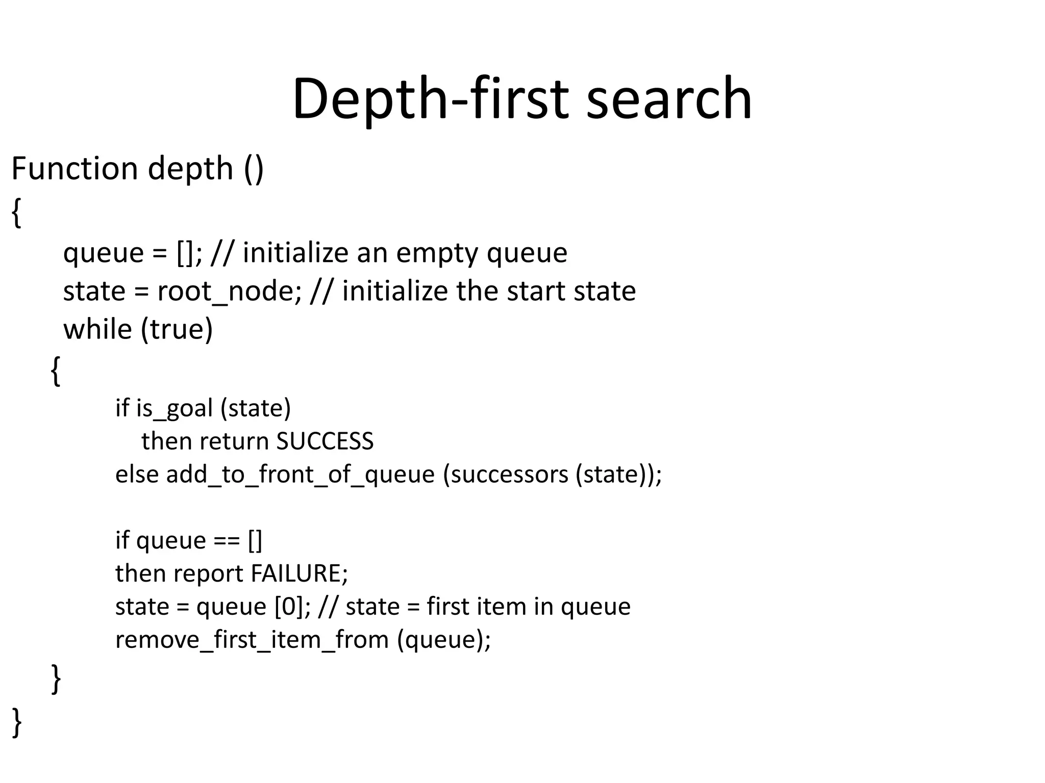 Depth-first search
Function depth ()
{
queue = []; // initialize an empty queue
state = root_node; // initialize the start state
while (true)
{
if is_goal (state)
then return SUCCESS
else add_to_front_of_queue (successors (state));
if queue == []
then report FAILURE;
state = queue [0]; // state = first item in queue
remove_first_item_from (queue);
}
}
 