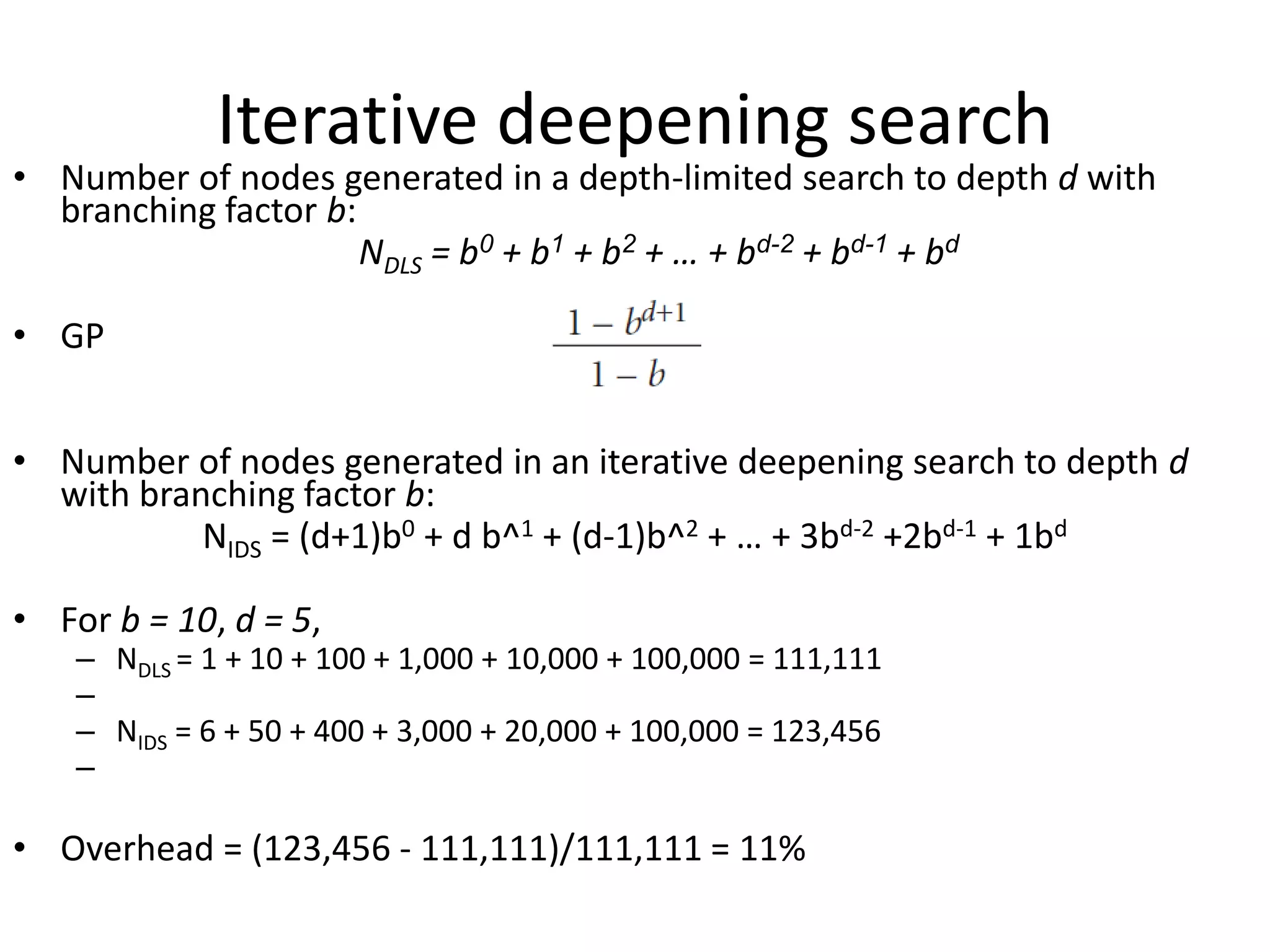 Iterative deepening search
• Number of nodes generated in a depth-limited search to depth d with
branching factor b:
NDLS = b0 + b1 + b2 + … + bd-2 + bd-1 + bd
• GP
• Number of nodes generated in an iterative deepening search to depth d
with branching factor b:
NIDS = (d+1)b0 + d b^1 + (d-1)b^2 + … + 3bd-2 +2bd-1 + 1bd
• For b = 10, d = 5,
– NDLS = 1 + 10 + 100 + 1,000 + 10,000 + 100,000 = 111,111
–
– NIDS = 6 + 50 + 400 + 3,000 + 20,000 + 100,000 = 123,456
–
• Overhead = (123,456 - 111,111)/111,111 = 11%
 