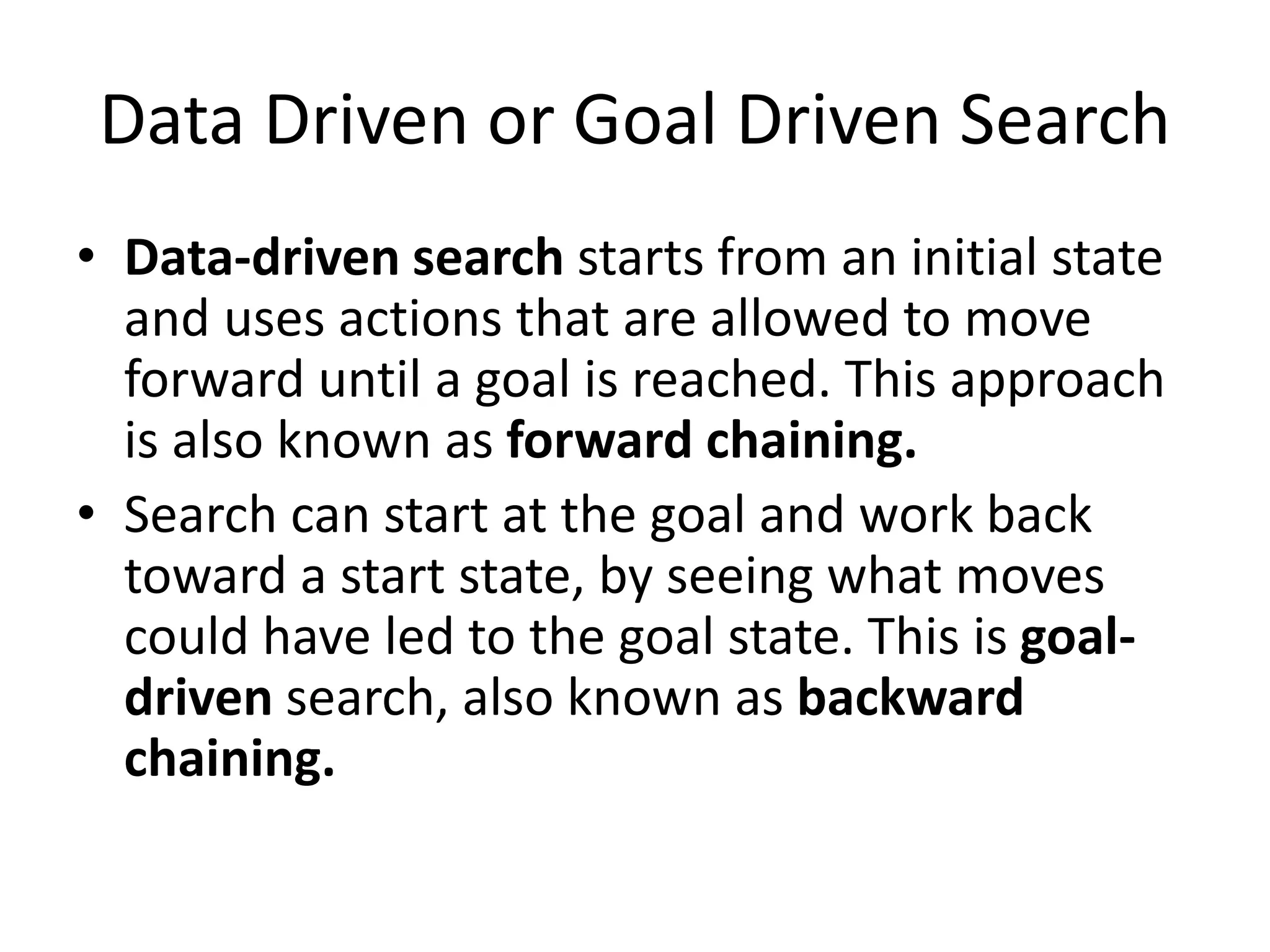 Data Driven or Goal Driven Search
• Data-driven search starts from an initial state
and uses actions that are allowed to move
forward until a goal is reached. This approach
is also known as forward chaining.
• Search can start at the goal and work back
toward a start state, by seeing what moves
could have led to the goal state. This is goal-
driven search, also known as backward
chaining.
 