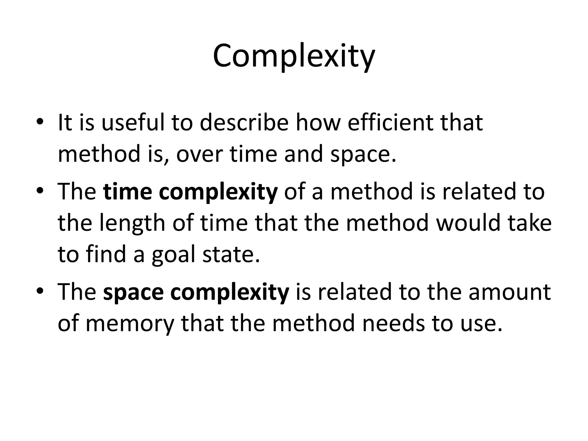 Complexity
• It is useful to describe how efficient that
method is, over time and space.
• The time complexity of a method is related to
the length of time that the method would take
to find a goal state.
• The space complexity is related to the amount
of memory that the method needs to use.
 