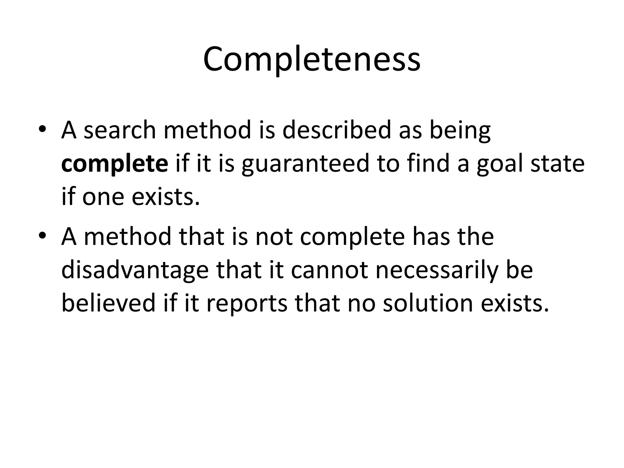 Completeness
• A search method is described as being
complete if it is guaranteed to find a goal state
if one exists.
• A method that is not complete has the
disadvantage that it cannot necessarily be
believed if it reports that no solution exists.
 