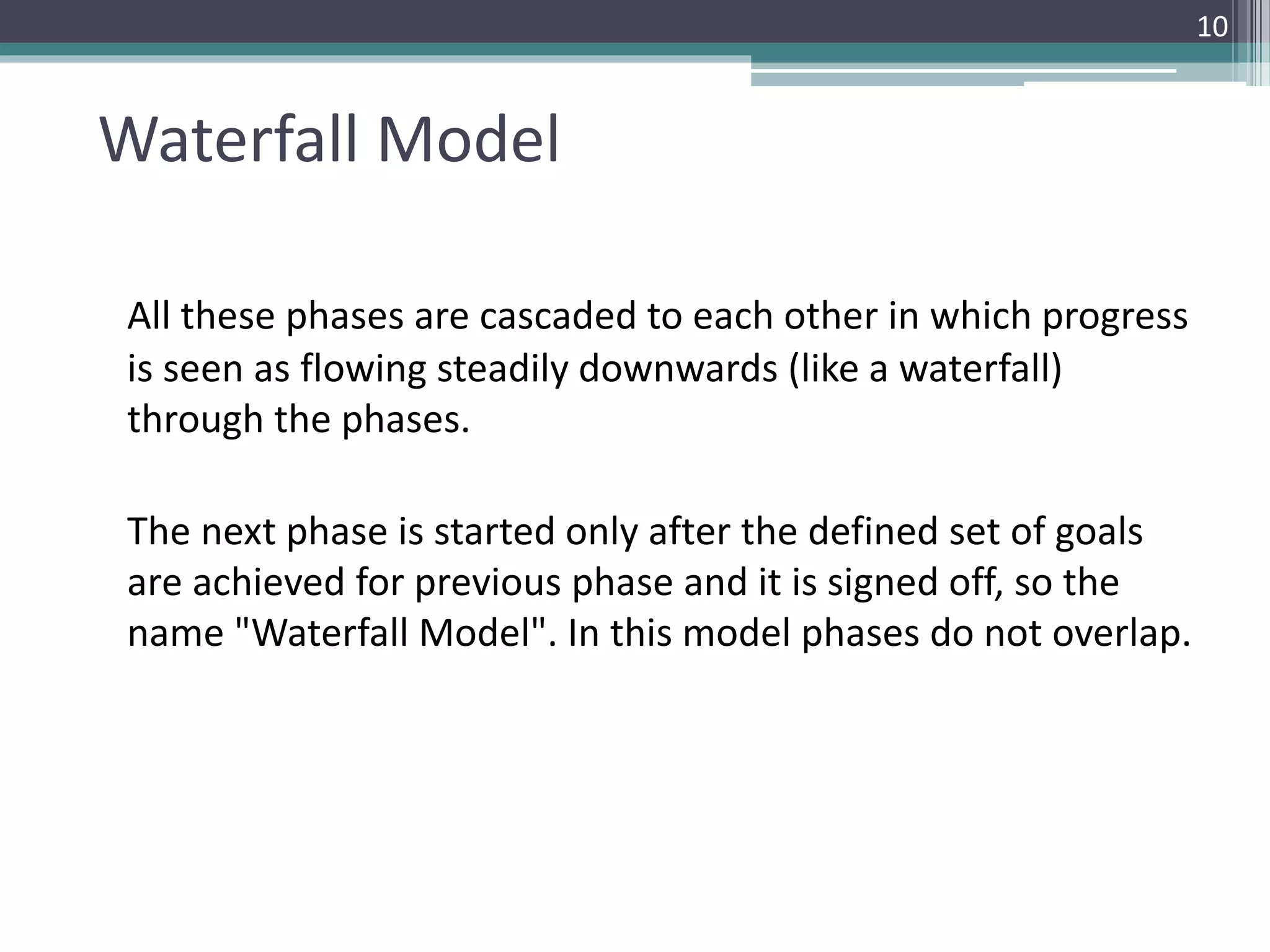 Waterfall Model 
All these phases are cascaded to each other in which progress 
is seen as flowing steadily downwards (like a waterfall) 
through the phases. 
The next phase is started only after the defined set of goals 
are achieved for previous phase and it is signed off, so the 
name "Waterfall Model". In this model phases do not overlap. 
10 
 