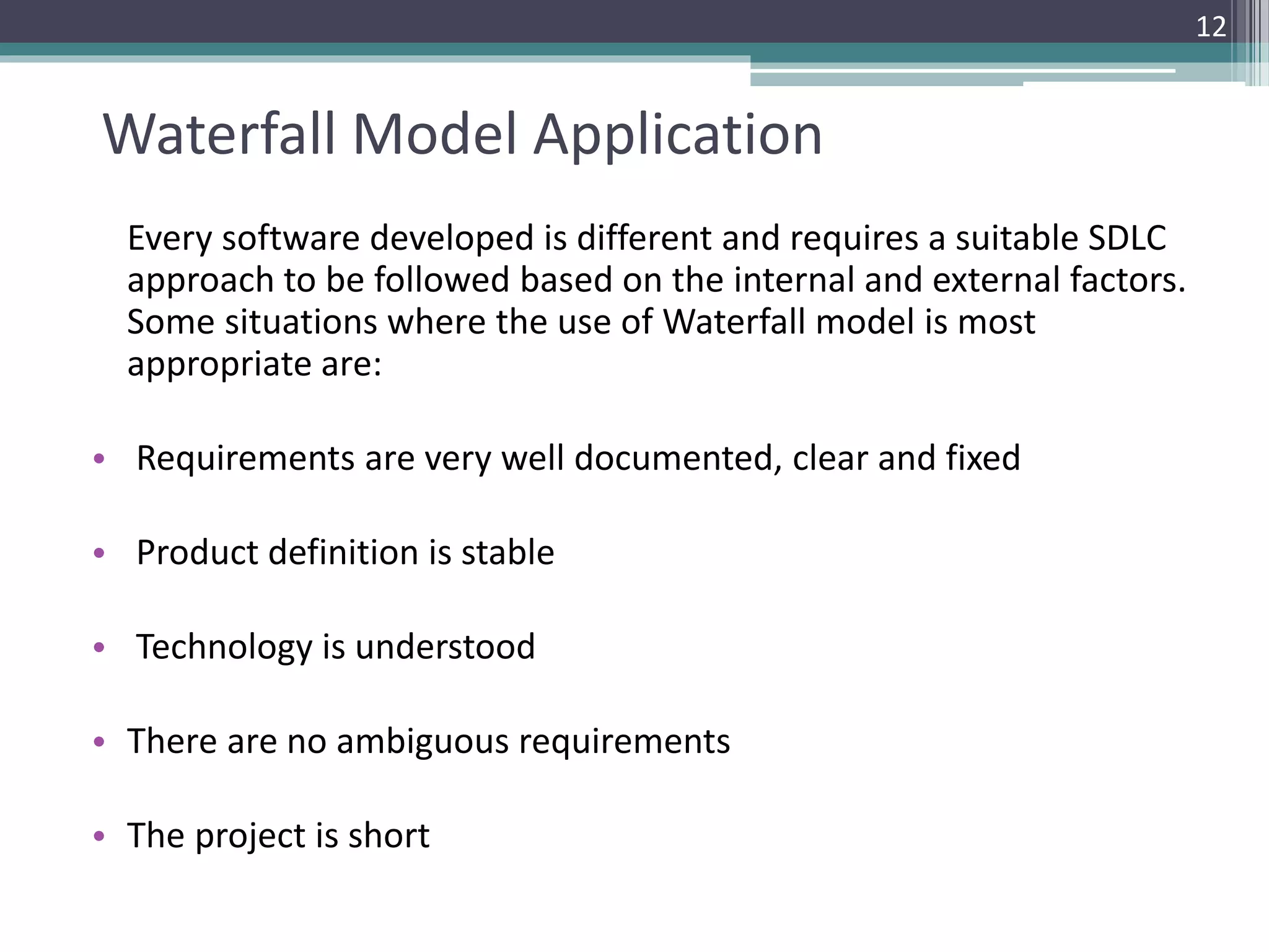 Waterfall Model Application 
Every software developed is different and requires a suitable SDLC 
approach to be followed based on the internal and external factors. 
Some situations where the use of Waterfall model is most 
appropriate are: 
• Requirements are very well documented, clear and fixed 
• Product definition is stable 
• Technology is understood 
• There are no ambiguous requirements 
• The project is short 
12 
 