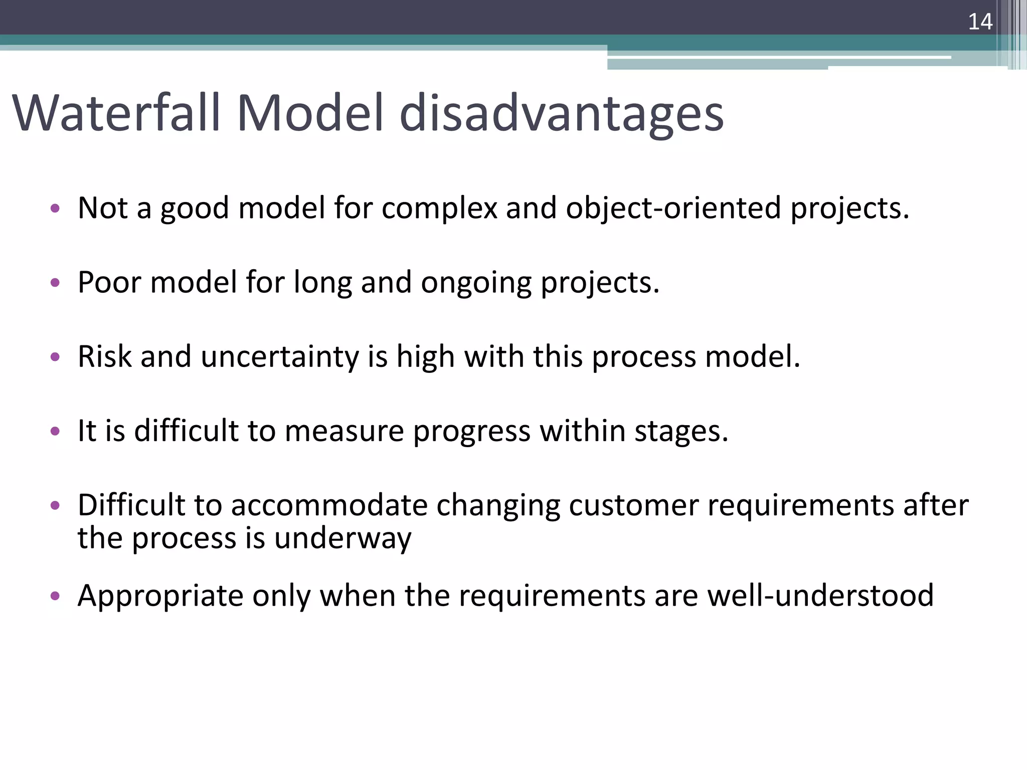 Waterfall Model disadvantages 
• Not a good model for complex and object-oriented projects. 
• Poor model for long and ongoing projects. 
• Risk and uncertainty is high with this process model. 
• It is difficult to measure progress within stages. 
14 
• Difficult to accommodate changing customer requirements after 
the process is underway 
• Appropriate only when the requirements are well-understood 
 