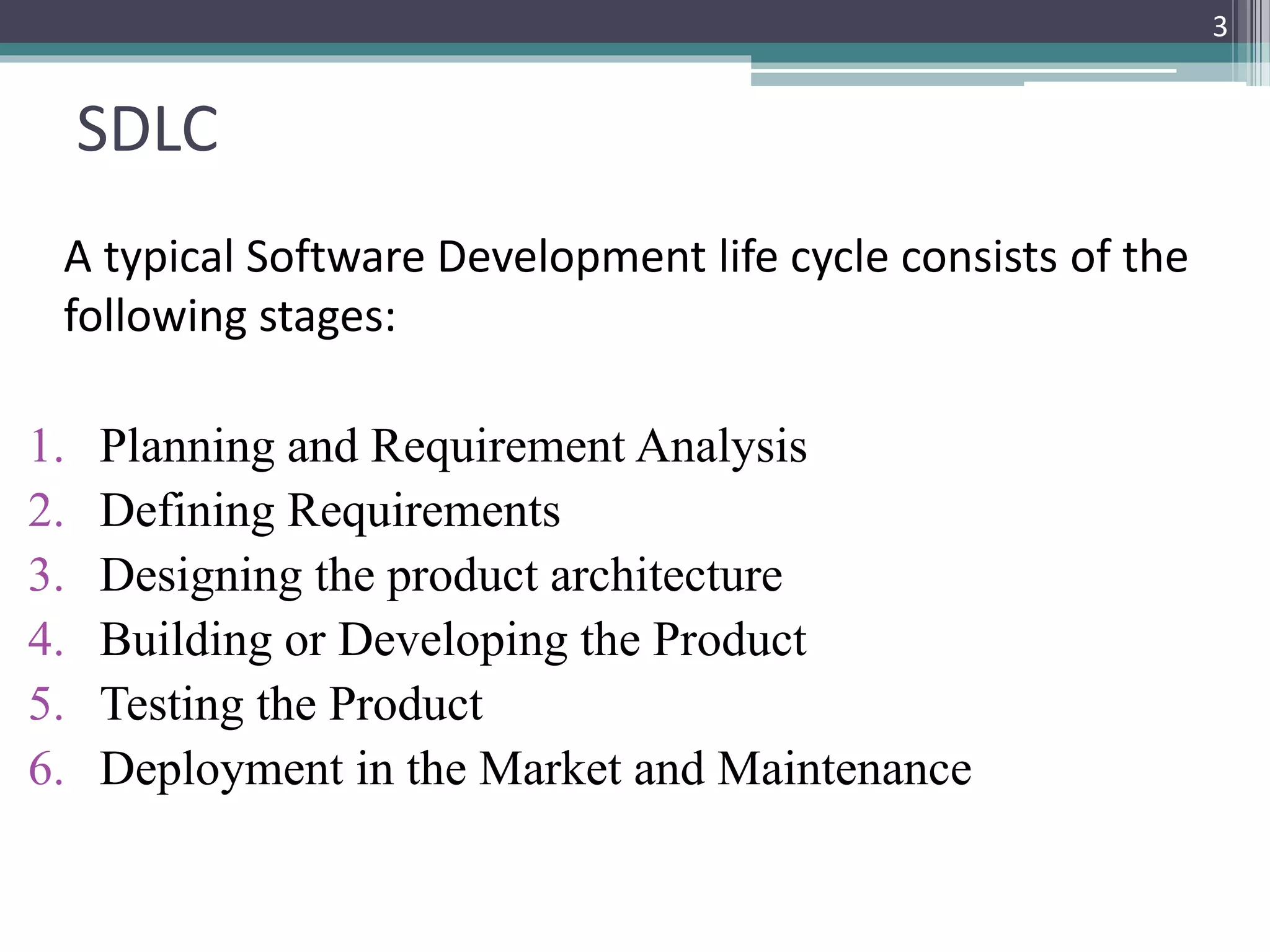 SDLC 
A typical Software Development life cycle consists of the 
following stages: 
1. Planning and Requirement Analysis 
2. Defining Requirements 
3. Designing the product architecture 
4. Building or Developing the Product 
5. Testing the Product 
6. Deployment in the Market and Maintenance 
3 
 