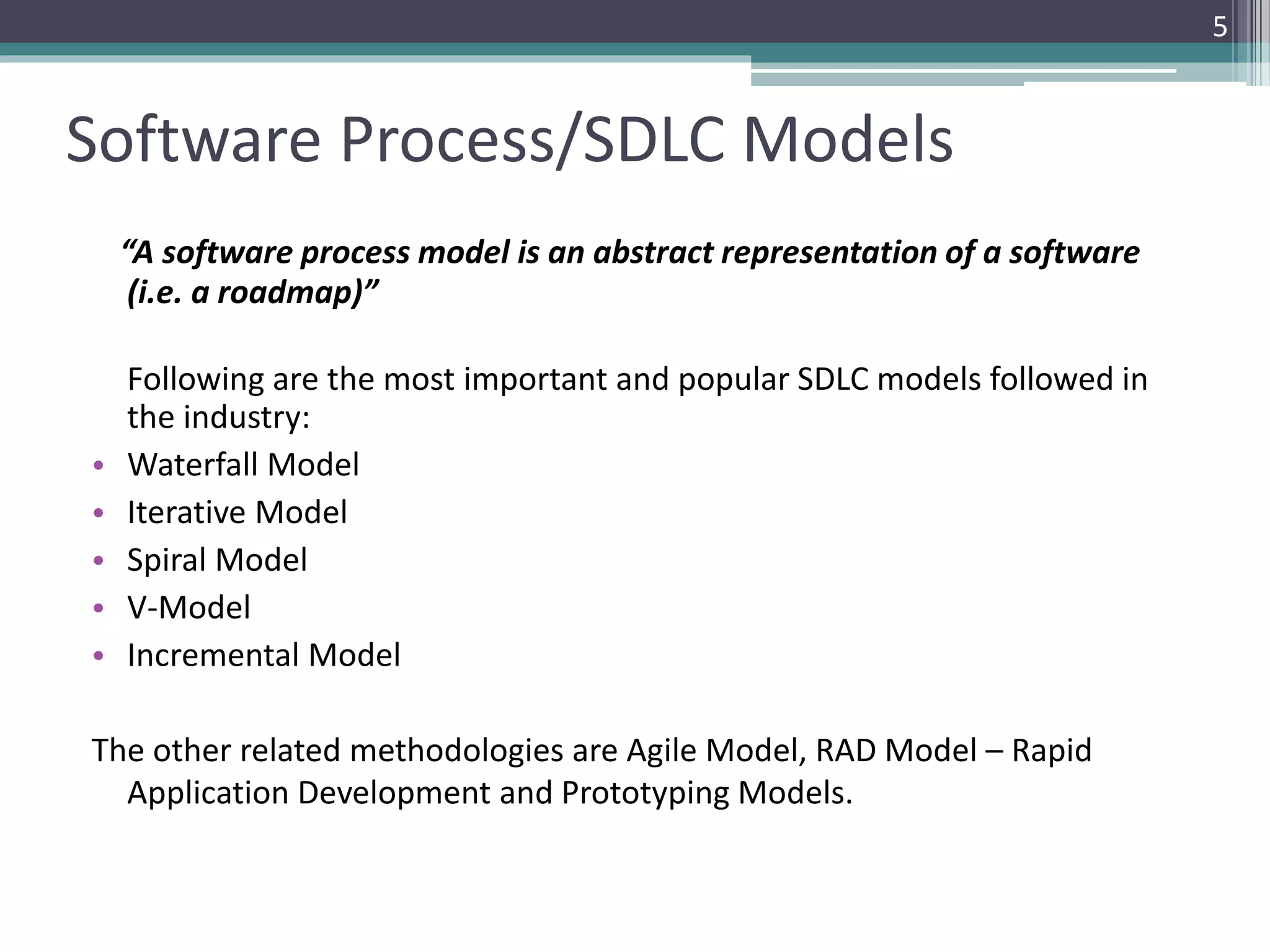 5 
Software Process/SDLC Models 
“A software process model is an abstract representation of a software 
(i.e. a roadmap)” 
Following are the most important and popular SDLC models followed in 
the industry: 
• Waterfall Model 
• Iterative Model 
• Spiral Model 
• V-Model 
• Incremental Model 
The other related methodologies are Agile Model, RAD Model – Rapid 
Application Development and Prototyping Models. 
 