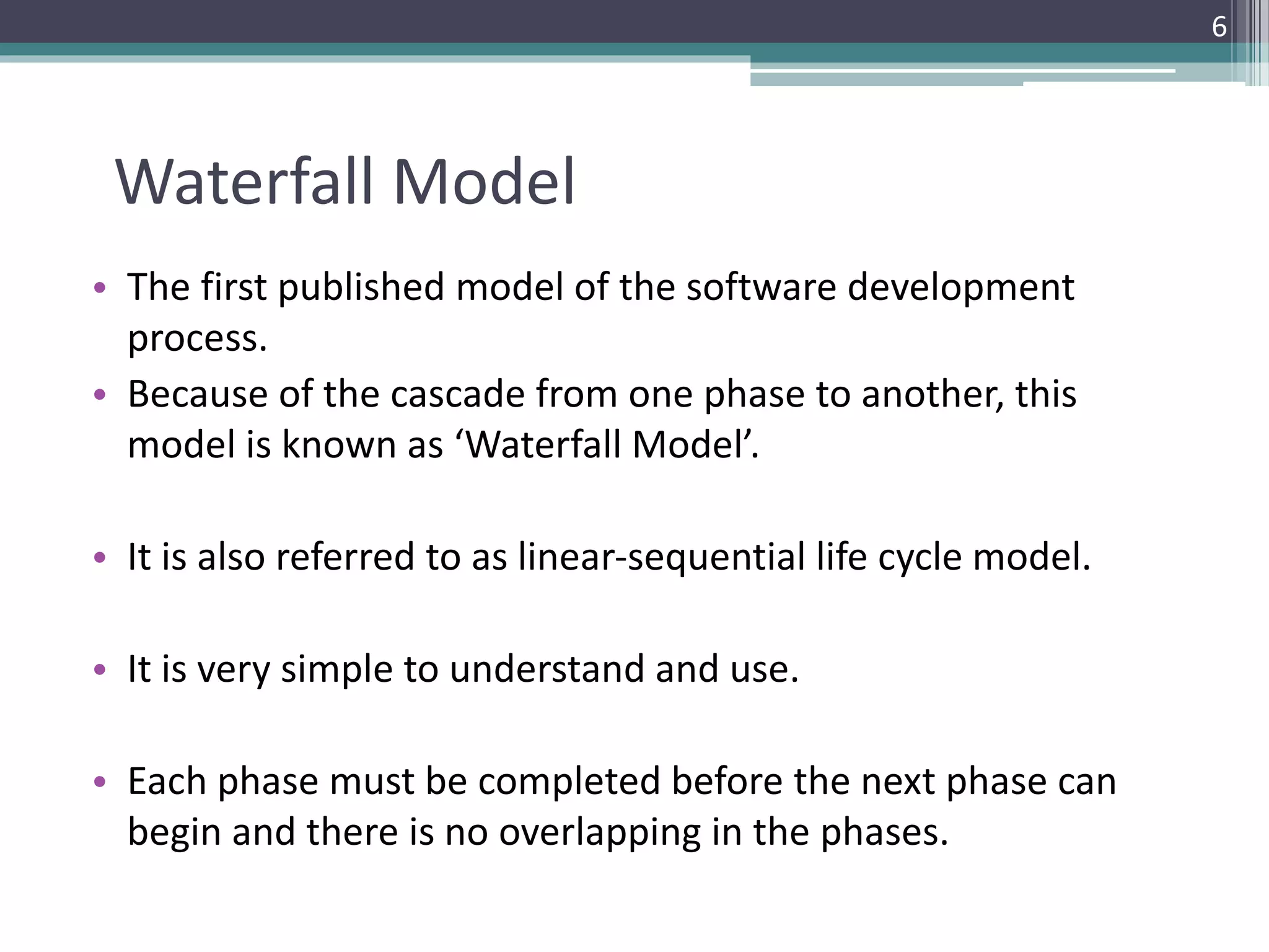 Waterfall Model 
• The first published model of the software development 
process. 
• Because of the cascade from one phase to another, this 
model is known as ‘Waterfall Model’. 
• It is also referred to as linear-sequential life cycle model. 
• It is very simple to understand and use. 
• Each phase must be completed before the next phase can 
begin and there is no overlapping in the phases. 
6 
 