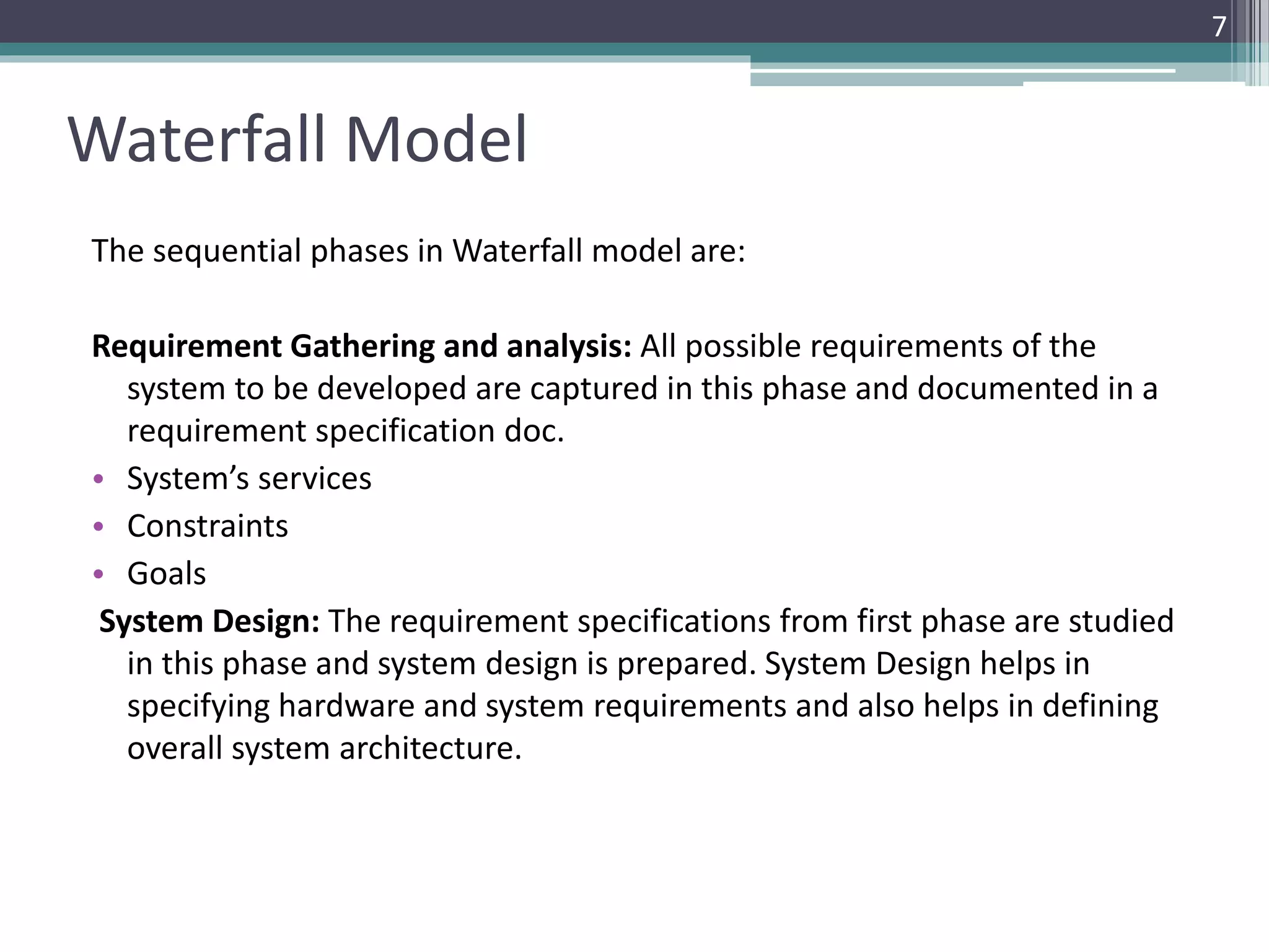 Waterfall Model 
The sequential phases in Waterfall model are: 
Requirement Gathering and analysis: All possible requirements of the 
system to be developed are captured in this phase and documented in a 
requirement specification doc. 
• System’s services 
• Constraints 
• Goals 
System Design: The requirement specifications from first phase are studied 
in this phase and system design is prepared. System Design helps in 
specifying hardware and system requirements and also helps in defining 
overall system architecture. 
7 
 