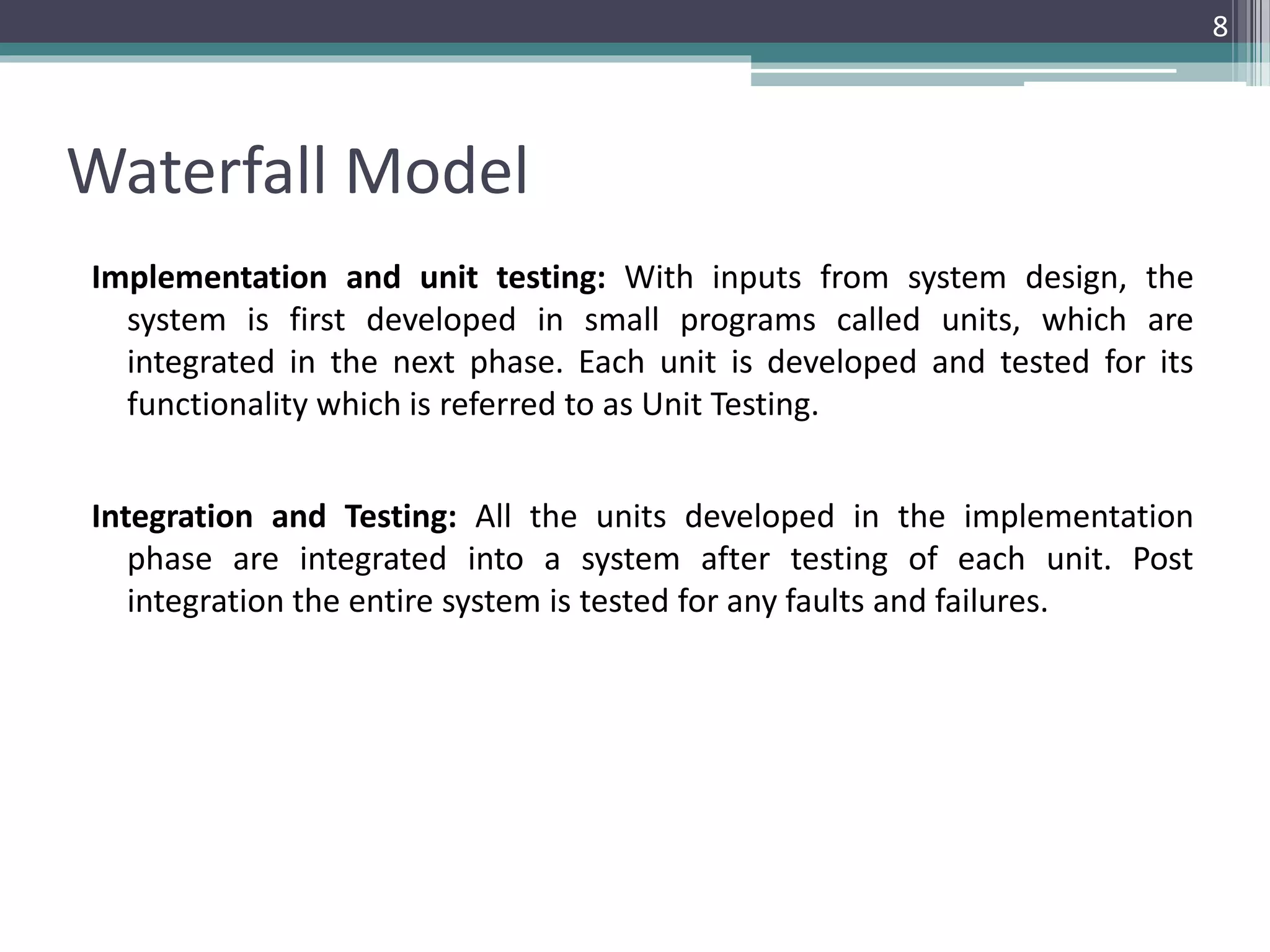 Waterfall Model 
Implementation and unit testing: With inputs from system design, the 
system is first developed in small programs called units, which are 
integrated in the next phase. Each unit is developed and tested for its 
functionality which is referred to as Unit Testing. 
Integration and Testing: All the units developed in the implementation 
phase are integrated into a system after testing of each unit. Post 
integration the entire system is tested for any faults and failures. 
8 
 