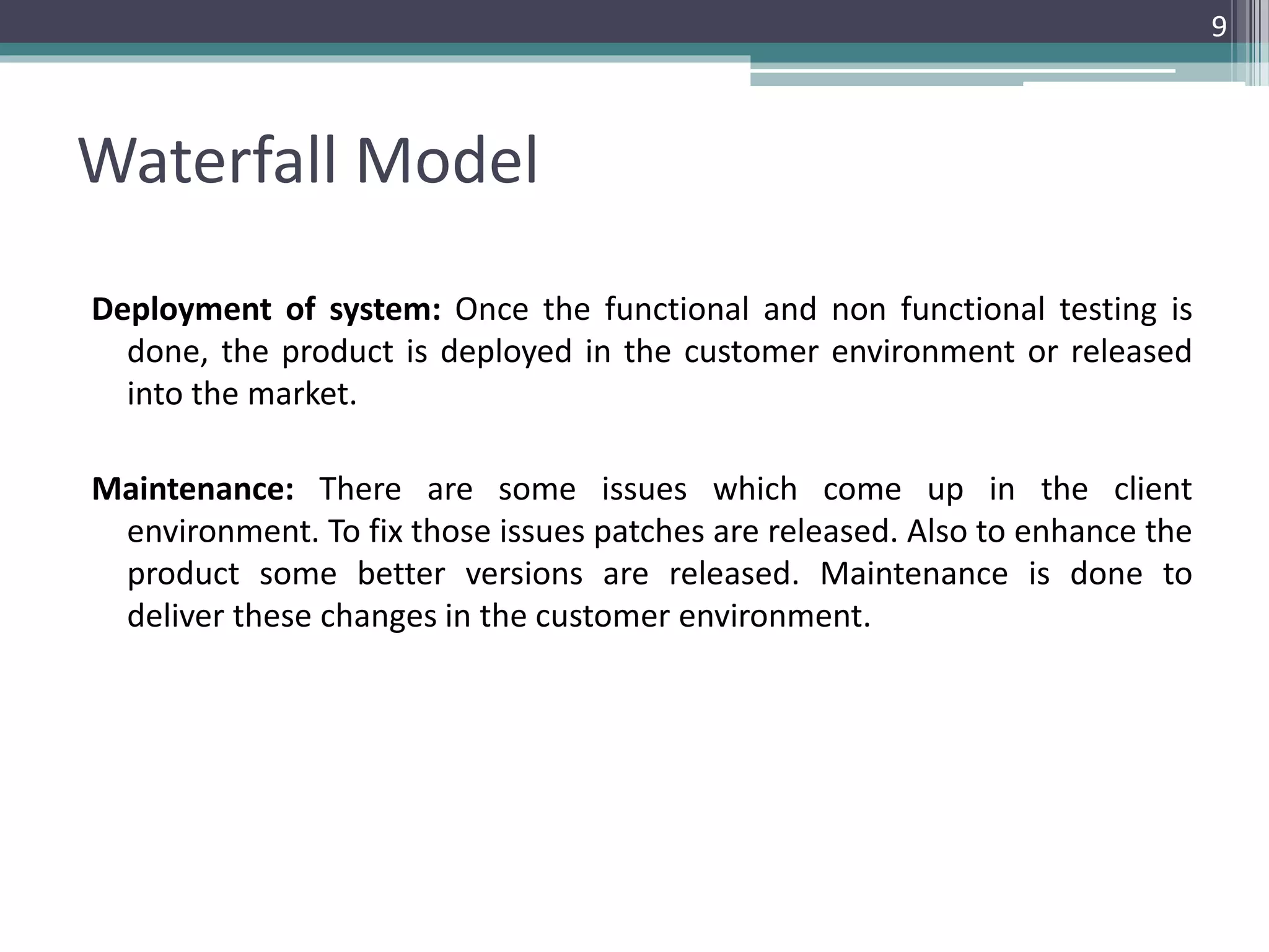 Waterfall Model 
Deployment of system: Once the functional and non functional testing is 
done, the product is deployed in the customer environment or released 
into the market. 
Maintenance: There are some issues which come up in the client 
environment. To fix those issues patches are released. Also to enhance the 
product some better versions are released. Maintenance is done to 
deliver these changes in the customer environment. 
9 
 