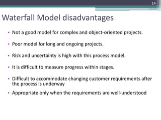 Waterfall Model disadvantages 
• Not a good model for complex and object-oriented projects. 
• Poor model for long and ongoing projects. 
• Risk and uncertainty is high with this process model. 
• It is difficult to measure progress within stages. 
14 
• Difficult to accommodate changing customer requirements after 
the process is underway 
• Appropriate only when the requirements are well-understood 
 