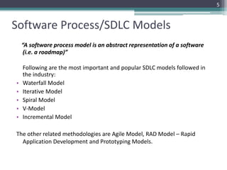 5 
Software Process/SDLC Models 
“A software process model is an abstract representation of a software 
(i.e. a roadmap)” 
Following are the most important and popular SDLC models followed in 
the industry: 
• Waterfall Model 
• Iterative Model 
• Spiral Model 
• V-Model 
• Incremental Model 
The other related methodologies are Agile Model, RAD Model – Rapid 
Application Development and Prototyping Models. 
 