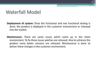 Waterfall Model 
Deployment of system: Once the functional and non functional testing is 
done, the product is deployed in the customer environment or released 
into the market. 
Maintenance: There are some issues which come up in the client 
environment. To fix those issues patches are released. Also to enhance the 
product some better versions are released. Maintenance is done to 
deliver these changes in the customer environment. 
9 
 