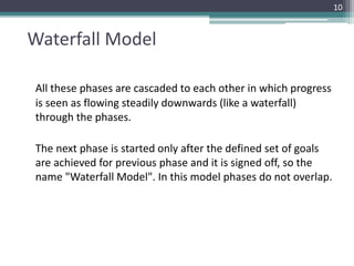 Waterfall Model 
All these phases are cascaded to each other in which progress 
is seen as flowing steadily downwards (like a waterfall) 
through the phases. 
The next phase is started only after the defined set of goals 
are achieved for previous phase and it is signed off, so the 
name "Waterfall Model". In this model phases do not overlap. 
10 
 