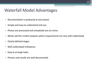 Waterfall Model Advantages 
13 
• Documentation is produced at each phase 
• Simple and easy to understand and use. 
• Phases are processed and completed one at a time. 
• Works well for smaller projects where requirements are very well understood. 
• Clearly defined stages. 
• Well understood milestones. 
• Easy to arrange tasks. 
• Process and results are well documented. 
 
