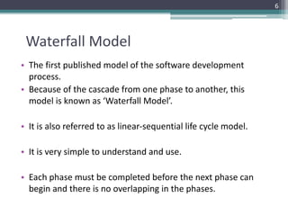 Waterfall Model 
• The first published model of the software development 
process. 
• Because of the cascade from one phase to another, this 
model is known as ‘Waterfall Model’. 
• It is also referred to as linear-sequential life cycle model. 
• It is very simple to understand and use. 
• Each phase must be completed before the next phase can 
begin and there is no overlapping in the phases. 
6 
 