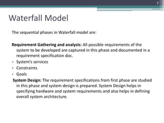 Waterfall Model 
The sequential phases in Waterfall model are: 
Requirement Gathering and analysis: All possible requirements of the 
system to be developed are captured in this phase and documented in a 
requirement specification doc. 
• System’s services 
• Constraints 
• Goals 
System Design: The requirement specifications from first phase are studied 
in this phase and system design is prepared. System Design helps in 
specifying hardware and system requirements and also helps in defining 
overall system architecture. 
7 
 