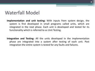 Waterfall Model 
Implementation and unit testing: With inputs from system design, the 
system is first developed in small programs called units, which are 
integrated in the next phase. Each unit is developed and tested for its 
functionality which is referred to as Unit Testing. 
Integration and Testing: All the units developed in the implementation 
phase are integrated into a system after testing of each unit. Post 
integration the entire system is tested for any faults and failures. 
8 
 