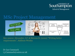 Dr Ian Cammack
i.j.Cammack@soton.ac.uk
MSc Project Management
Key source: Alexander, I.F. & Stevens R. (2002) “Writing better
requirements”, Addison-Wesley
 