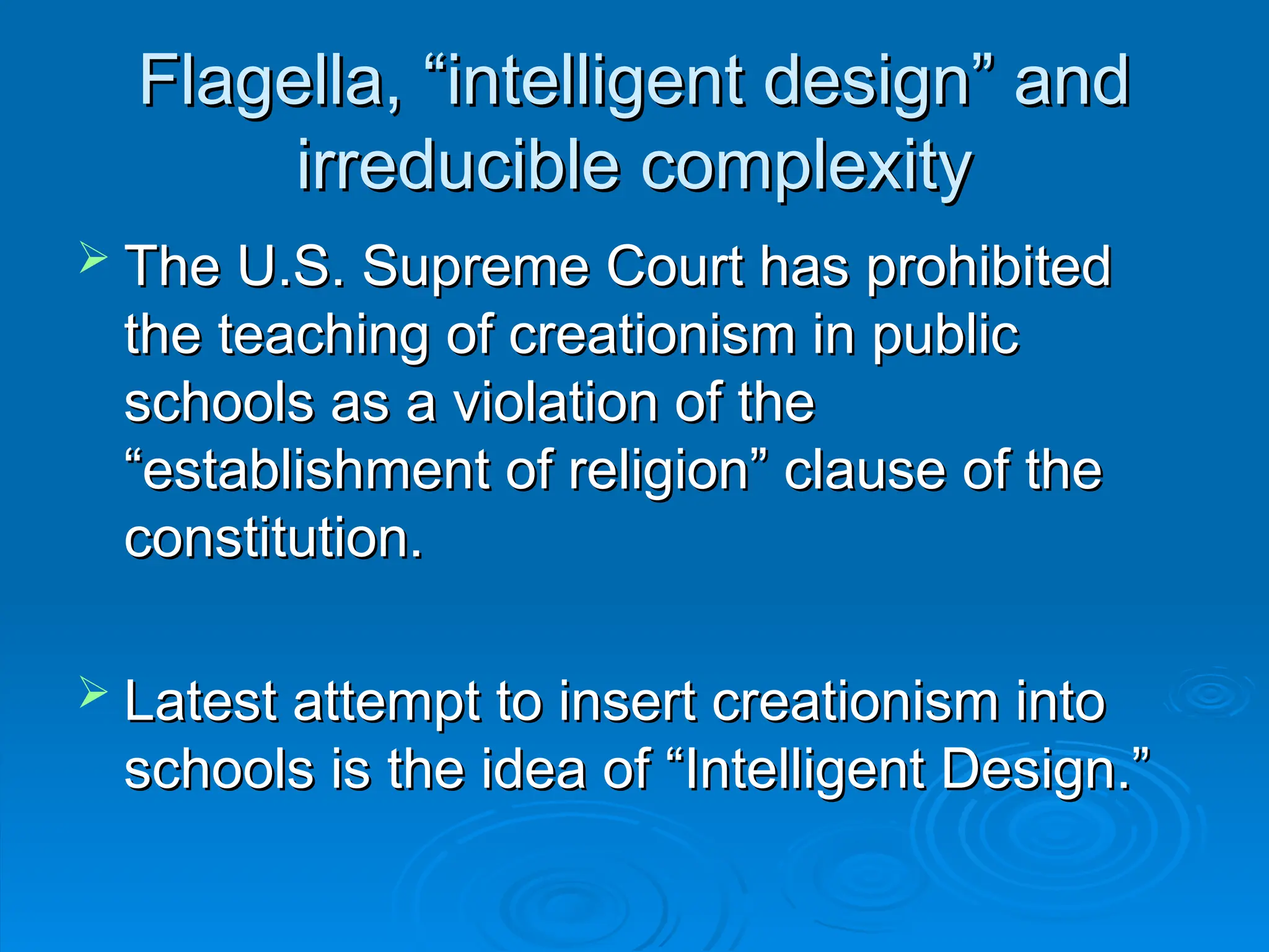 Flagella, “intelligent design” and
Flagella, “intelligent design” and
irreducible complexity
irreducible complexity
 The U.S. Supreme Court has prohibited
The U.S. Supreme Court has prohibited
the teaching of creationism in public
the teaching of creationism in public
schools as a violation of the
schools as a violation of the
“establishment of religion” clause of the
“establishment of religion” clause of the
constitution.
constitution.
 Latest attempt to insert creationism into
Latest attempt to insert creationism into
schools is the idea of “Intelligent Design.”
schools is the idea of “Intelligent Design.”
 