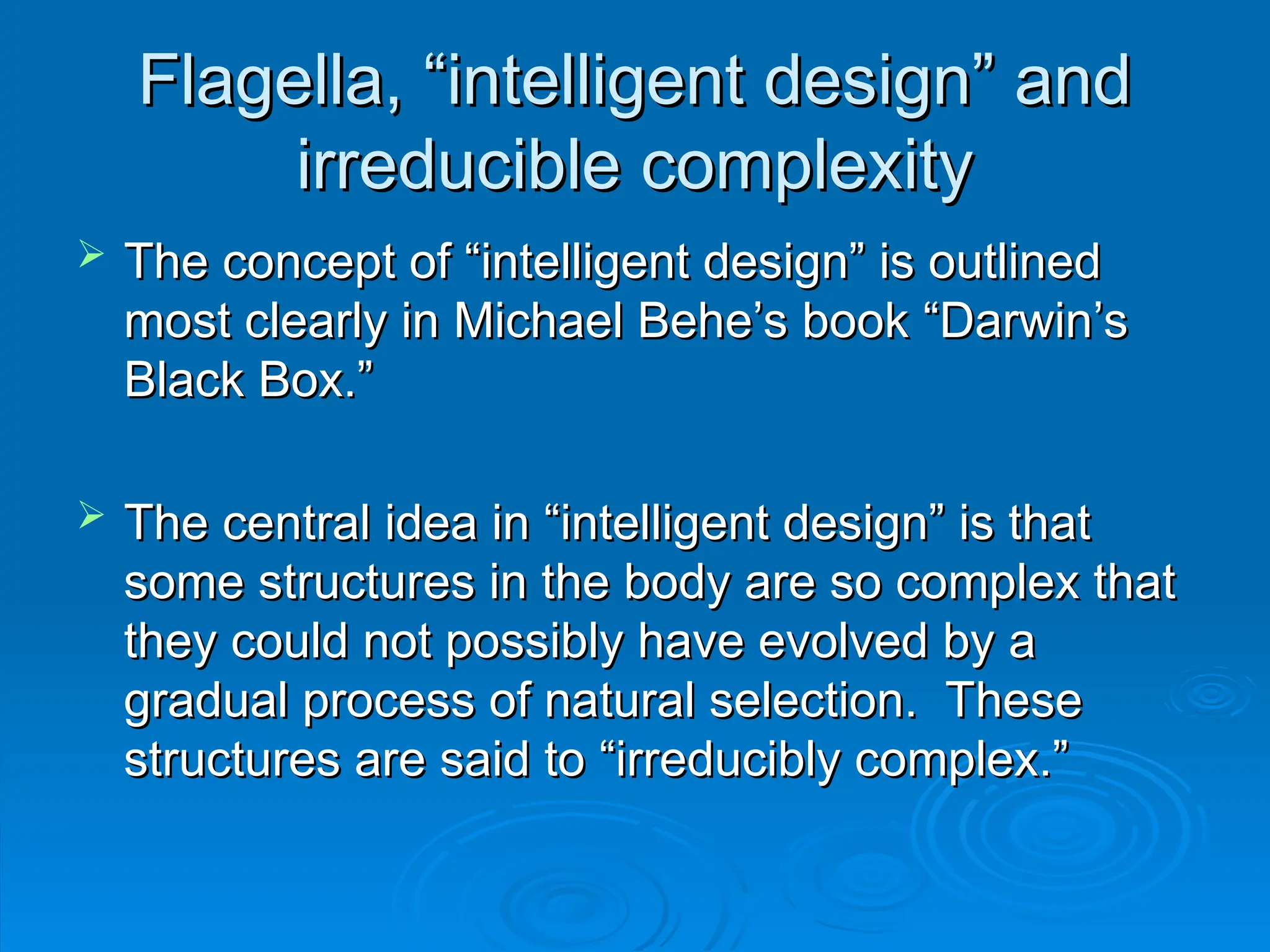 Flagella, “intelligent design” and
Flagella, “intelligent design” and
irreducible complexity
irreducible complexity
 The concept of “intelligent design” is outlined
The concept of “intelligent design” is outlined
most clearly in Michael Behe’s book “Darwin’s
most clearly in Michael Behe’s book “Darwin’s
Black Box.”
Black Box.”
 The central idea in “intelligent design” is that
The central idea in “intelligent design” is that
some structures in the body are so complex that
some structures in the body are so complex that
they could not possibly have evolved by a
they could not possibly have evolved by a
gradual process of natural selection. These
gradual process of natural selection. These
structures are said to “irreducibly complex.”
structures are said to “irreducibly complex.”
 