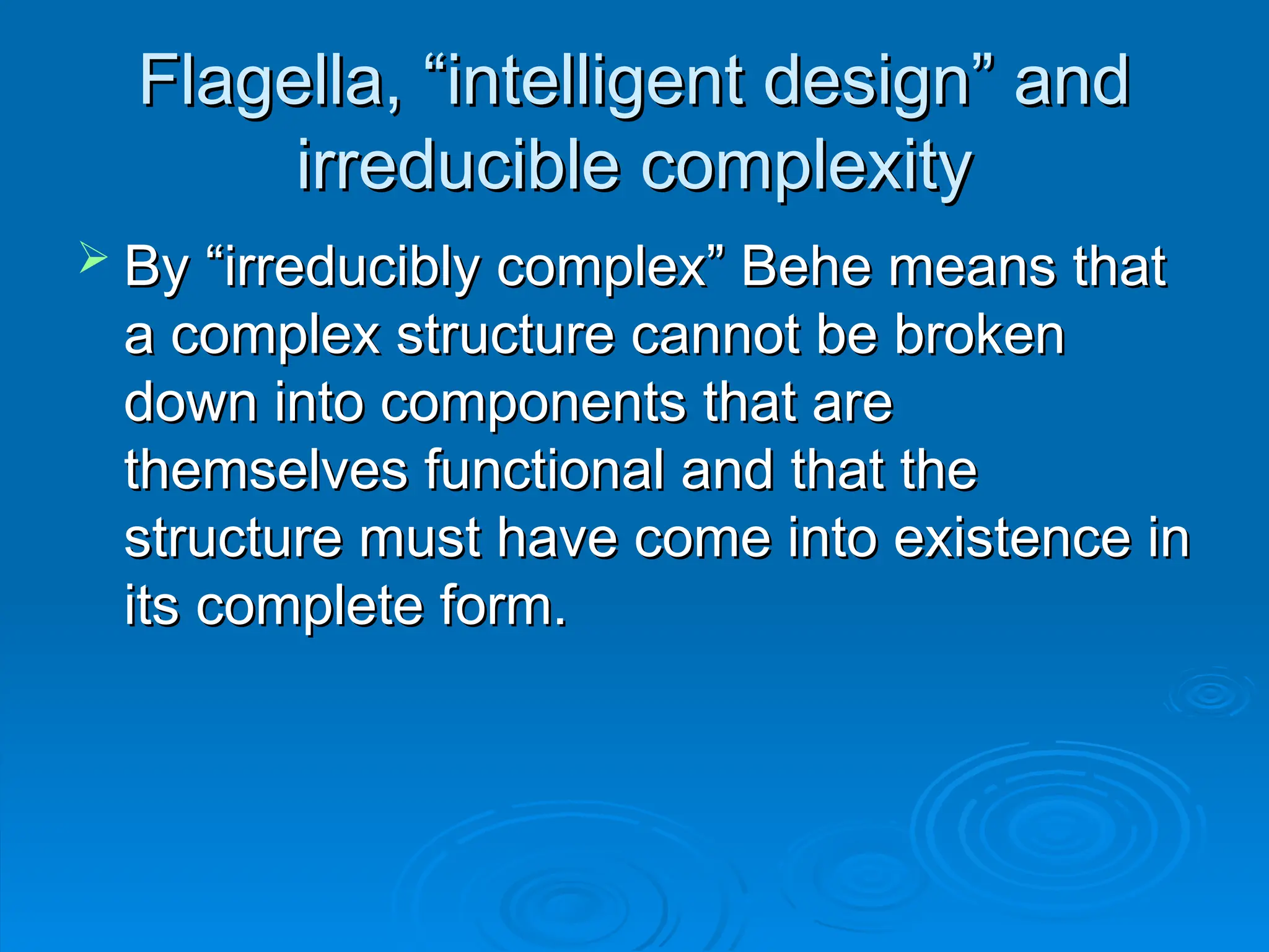 Flagella, “intelligent design” and
Flagella, “intelligent design” and
irreducible complexity
irreducible complexity
 By “irreducibly complex” Behe means that
By “irreducibly complex” Behe means that
a complex structure cannot be broken
a complex structure cannot be broken
down into components that are
down into components that are
themselves functional and that the
themselves functional and that the
structure must have come into existence in
structure must have come into existence in
its complete form.
its complete form.
 