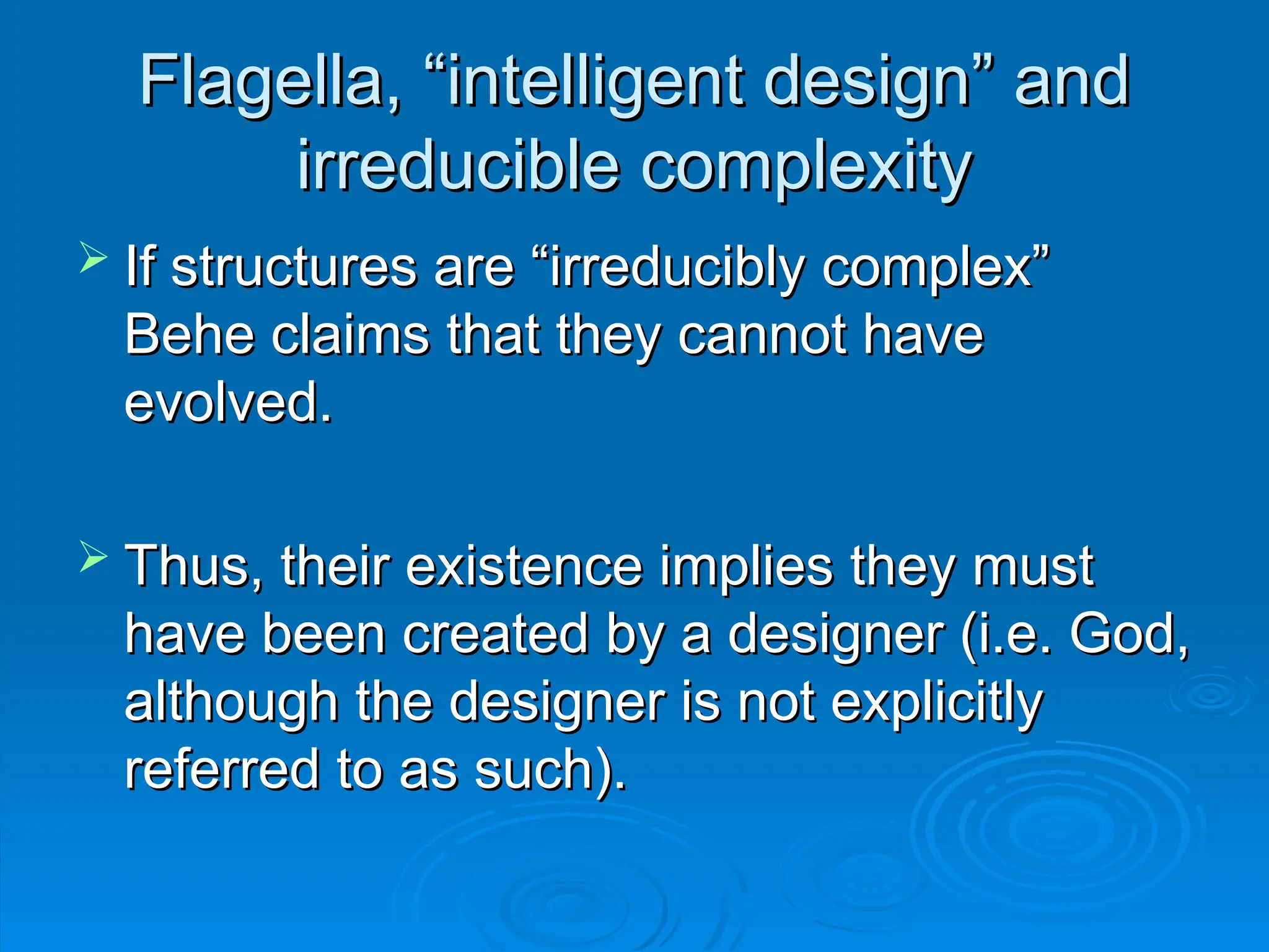 Flagella, “intelligent design” and
Flagella, “intelligent design” and
irreducible complexity
irreducible complexity
 If structures are “irreducibly complex”
If structures are “irreducibly complex”
Behe claims that they cannot have
Behe claims that they cannot have
evolved.
evolved.
 Thus, their existence implies they must
Thus, their existence implies they must
have been created by a designer (i.e. God,
have been created by a designer (i.e. God,
although the designer is not explicitly
although the designer is not explicitly
referred to as such).
referred to as such).
 