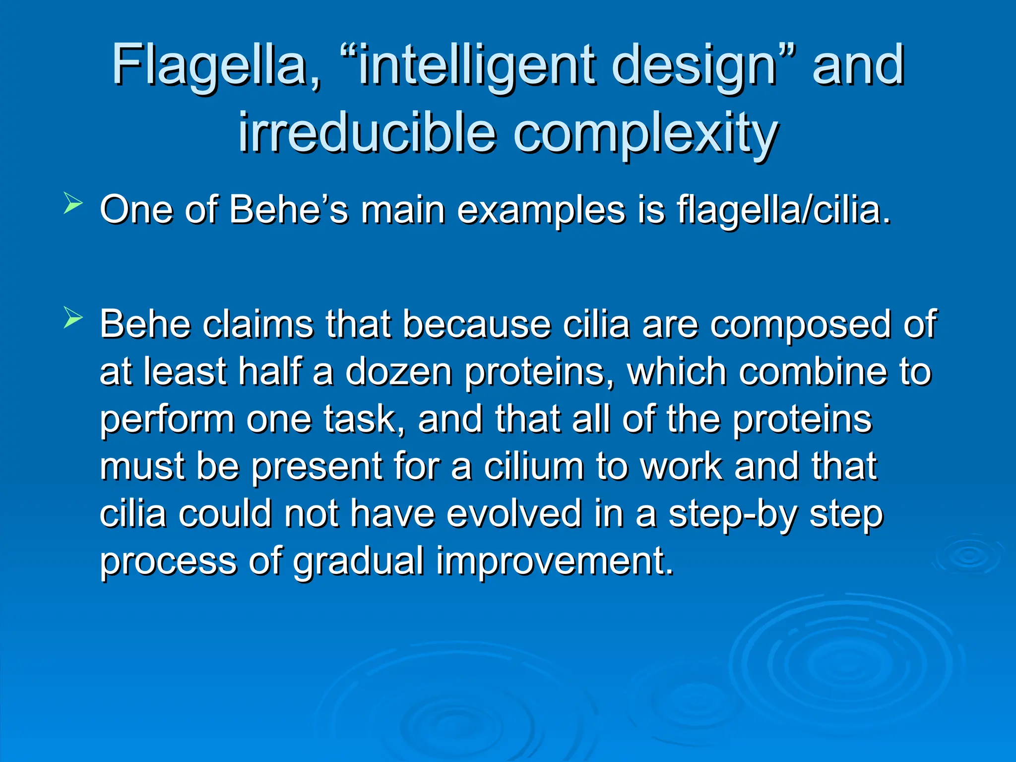 Flagella, “intelligent design” and
Flagella, “intelligent design” and
irreducible complexity
irreducible complexity
 One of Behe’s main examples is flagella/cilia.
One of Behe’s main examples is flagella/cilia.
 Behe claims that because cilia are composed of
Behe claims that because cilia are composed of
at least half a dozen proteins, which combine to
at least half a dozen proteins, which combine to
perform one task, and that all of the proteins
perform one task, and that all of the proteins
must be present for a cilium to work and that
must be present for a cilium to work and that
cilia could not have evolved in a step-by step
cilia could not have evolved in a step-by step
process of gradual improvement.
process of gradual improvement.
 