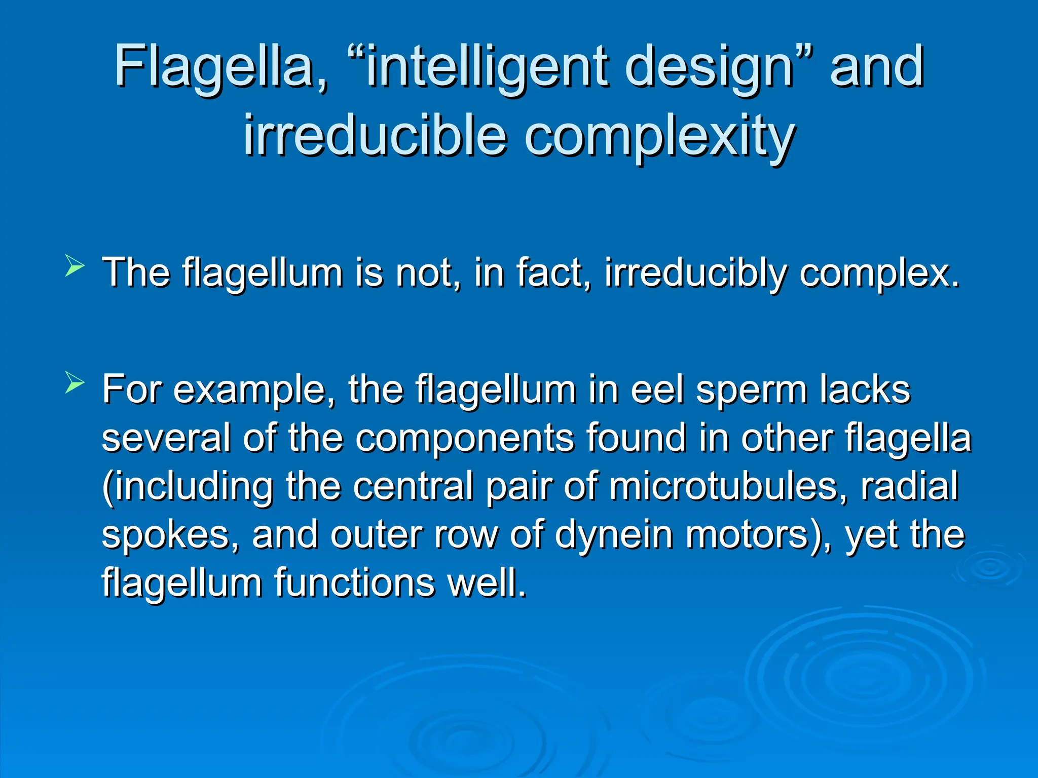 Flagella, “intelligent design” and
Flagella, “intelligent design” and
irreducible complexity
irreducible complexity
 The flagellum is not, in fact, irreducibly complex.
The flagellum is not, in fact, irreducibly complex.
 For example, the flagellum in eel sperm lacks
For example, the flagellum in eel sperm lacks
several of the components found in other flagella
several of the components found in other flagella
(including the central pair of microtubules, radial
(including the central pair of microtubules, radial
spokes, and outer row of dynein motors), yet the
spokes, and outer row of dynein motors), yet the
flagellum functions well.
flagellum functions well.
 