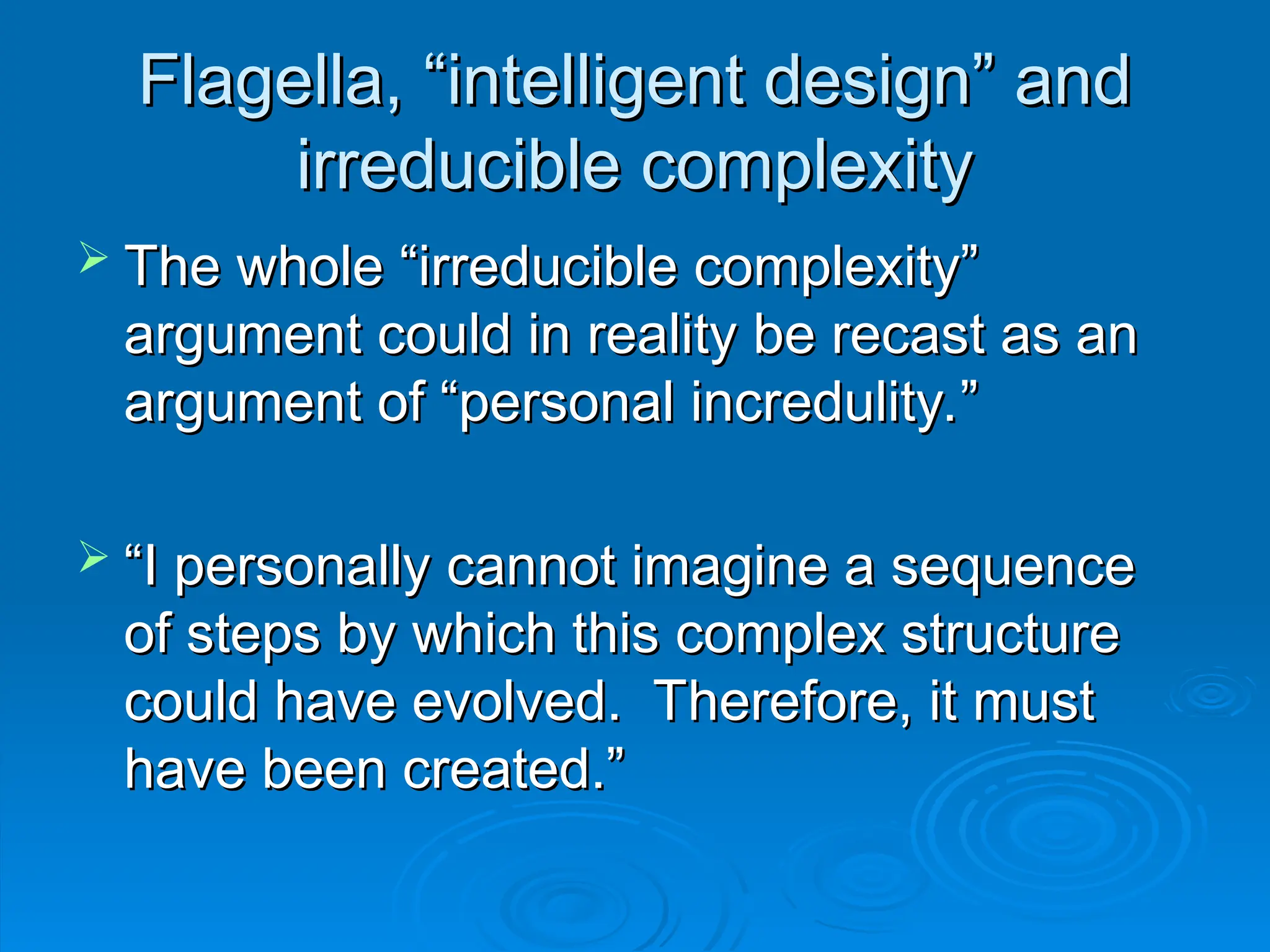 Flagella, “intelligent design” and
Flagella, “intelligent design” and
irreducible complexity
irreducible complexity
 The whole “irreducible complexity”
The whole “irreducible complexity”
argument could in reality be recast as an
argument could in reality be recast as an
argument of “personal incredulity.”
argument of “personal incredulity.”
 “
“I personally cannot imagine a sequence
I personally cannot imagine a sequence
of steps by which this complex structure
of steps by which this complex structure
could have evolved. Therefore, it must
could have evolved. Therefore, it must
have been created.”
have been created.”
 