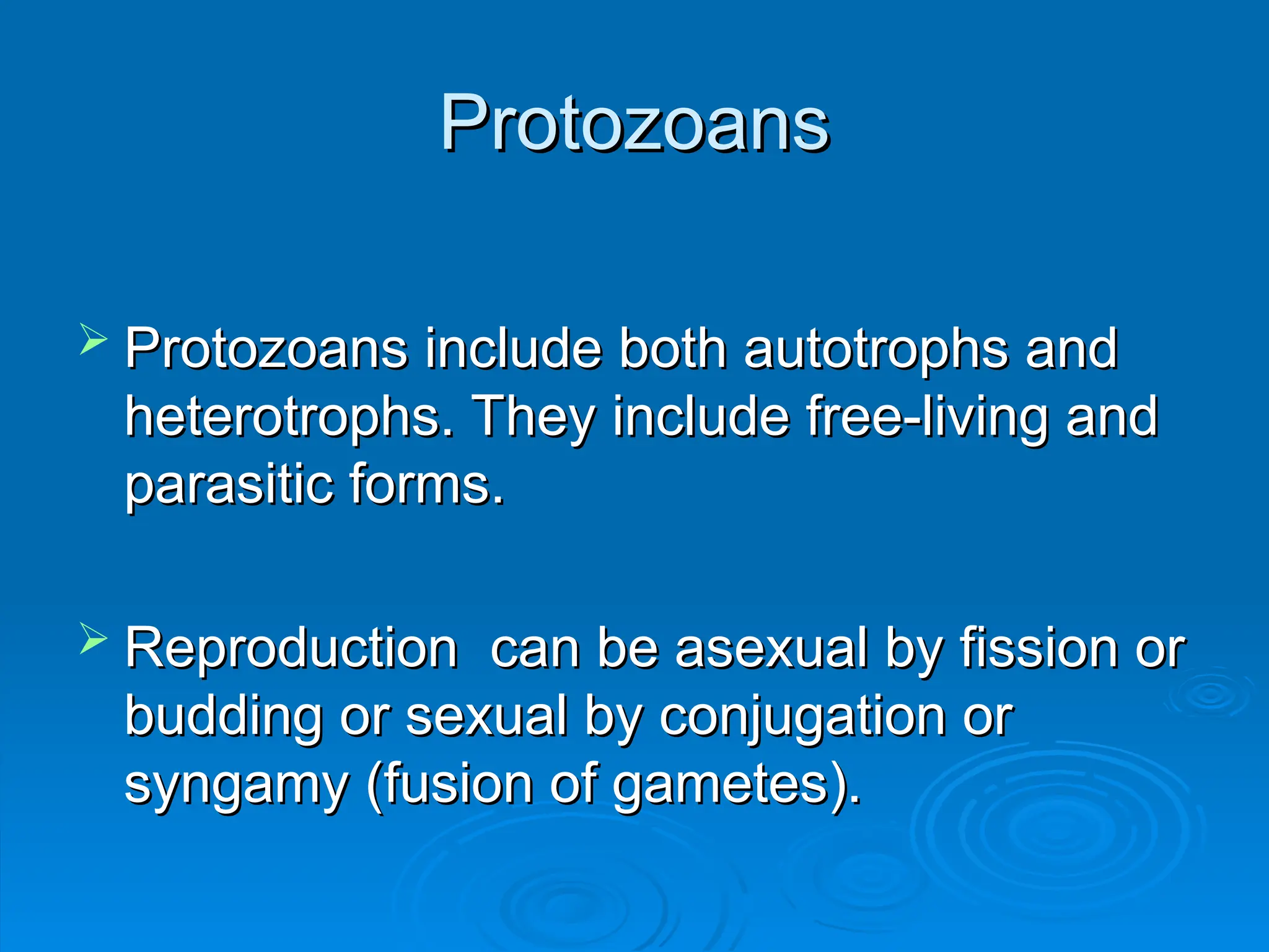 Protozoans
Protozoans
 Protozoans include both autotrophs and
Protozoans include both autotrophs and
heterotrophs. They include free-living and
heterotrophs. They include free-living and
parasitic forms.
parasitic forms.
 Reproduction can be asexual by fission or
Reproduction can be asexual by fission or
budding or sexual by conjugation or
budding or sexual by conjugation or
syngamy (fusion of gametes).
syngamy (fusion of gametes).
 