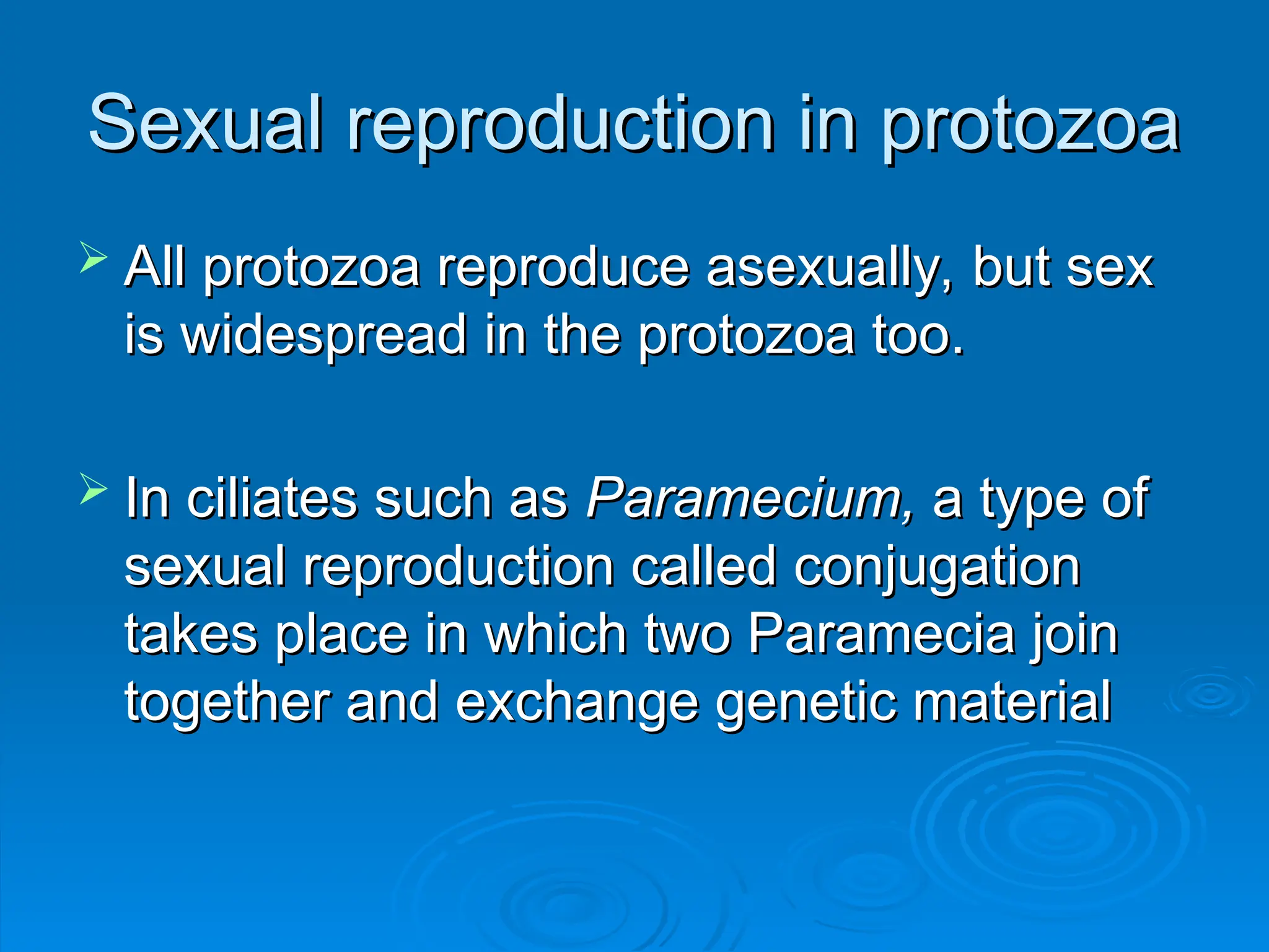 Sexual reproduction in protozoa
Sexual reproduction in protozoa
 All protozoa reproduce asexually, but sex
All protozoa reproduce asexually, but sex
is widespread in the protozoa too.
is widespread in the protozoa too.
 In ciliates such as
In ciliates such as Paramecium,
Paramecium, a type of
a type of
sexual reproduction called conjugation
sexual reproduction called conjugation
takes place in which two Paramecia join
takes place in which two Paramecia join
together and exchange genetic material
together and exchange genetic material
 