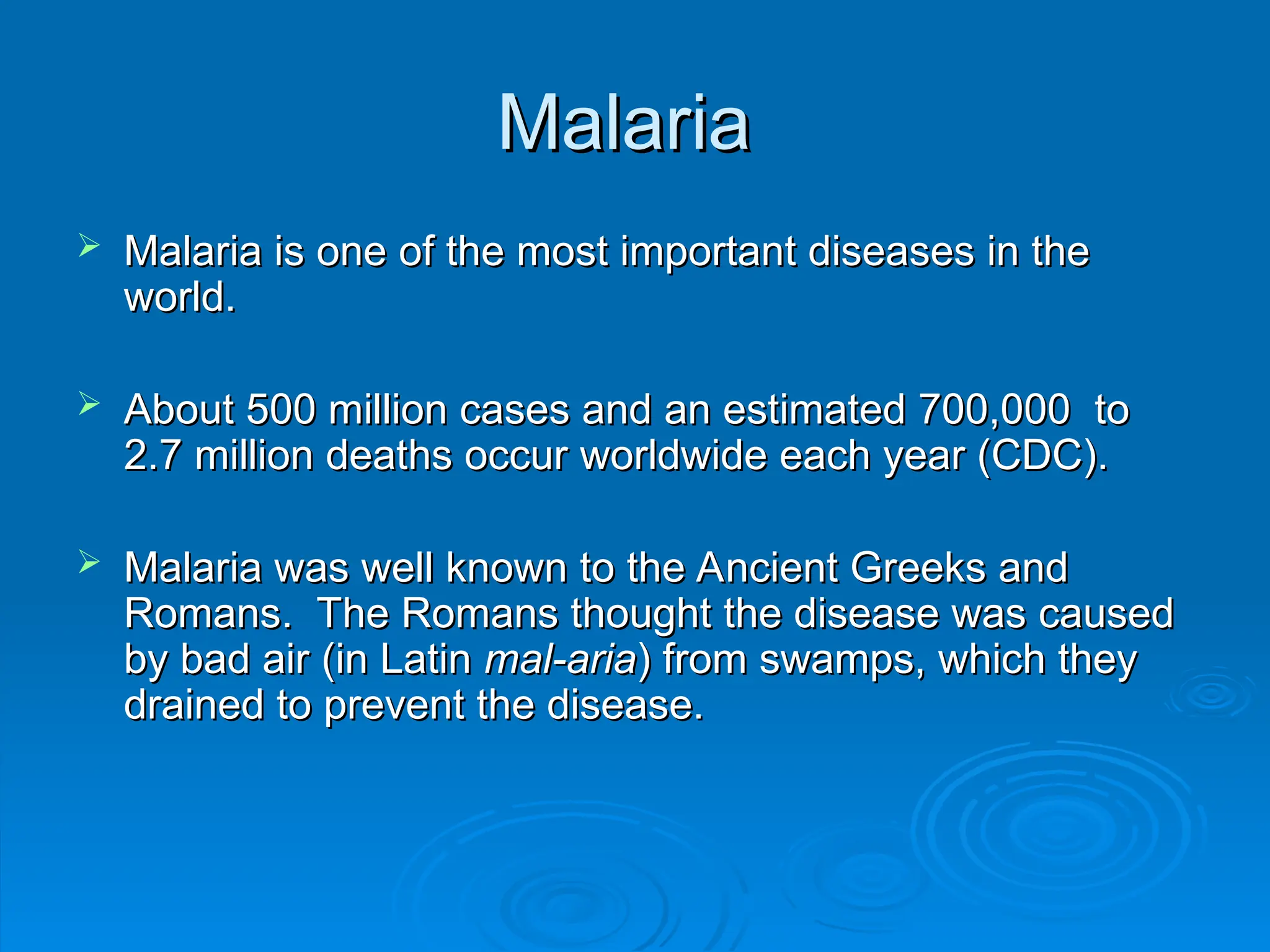 Malaria
Malaria
 Malaria is one of the most important diseases in the
Malaria is one of the most important diseases in the
world.
world.
 About 500 million cases and an estimated 700,000 to
About 500 million cases and an estimated 700,000 to
2.7 million deaths occur worldwide each year (CDC).
2.7 million deaths occur worldwide each year (CDC).
 Malaria was well known to the Ancient Greeks and
Malaria was well known to the Ancient Greeks and
Romans. The Romans thought the disease was caused
Romans. The Romans thought the disease was caused
by bad air (in Latin
by bad air (in Latin mal-aria
mal-aria) from swamps, which they
) from swamps, which they
drained to prevent the disease.
drained to prevent the disease.
 