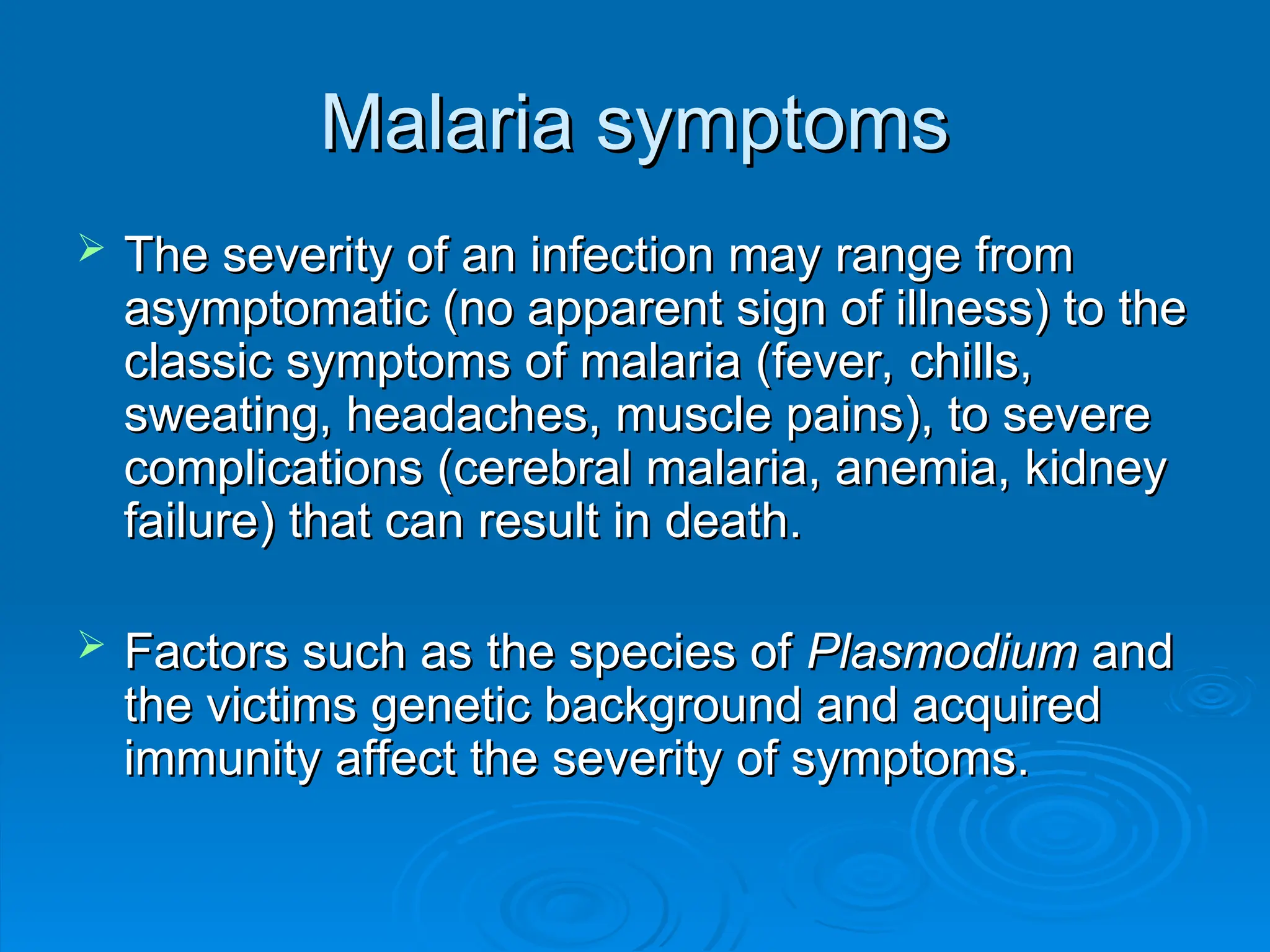 Malaria symptoms
Malaria symptoms
 The severity of an infection may range from
The severity of an infection may range from
asymptomatic (no apparent sign of illness) to the
asymptomatic (no apparent sign of illness) to the
classic symptoms of malaria (fever, chills,
classic symptoms of malaria (fever, chills,
sweating, headaches, muscle pains), to severe
sweating, headaches, muscle pains), to severe
complications (cerebral malaria, anemia, kidney
complications (cerebral malaria, anemia, kidney
failure) that can result in death.
failure) that can result in death.
 Factors such as the species of
Factors such as the species of Plasmodium
Plasmodium and
and
the victims genetic background and acquired
the victims genetic background and acquired
immunity affect the severity of symptoms.
immunity affect the severity of symptoms.
 