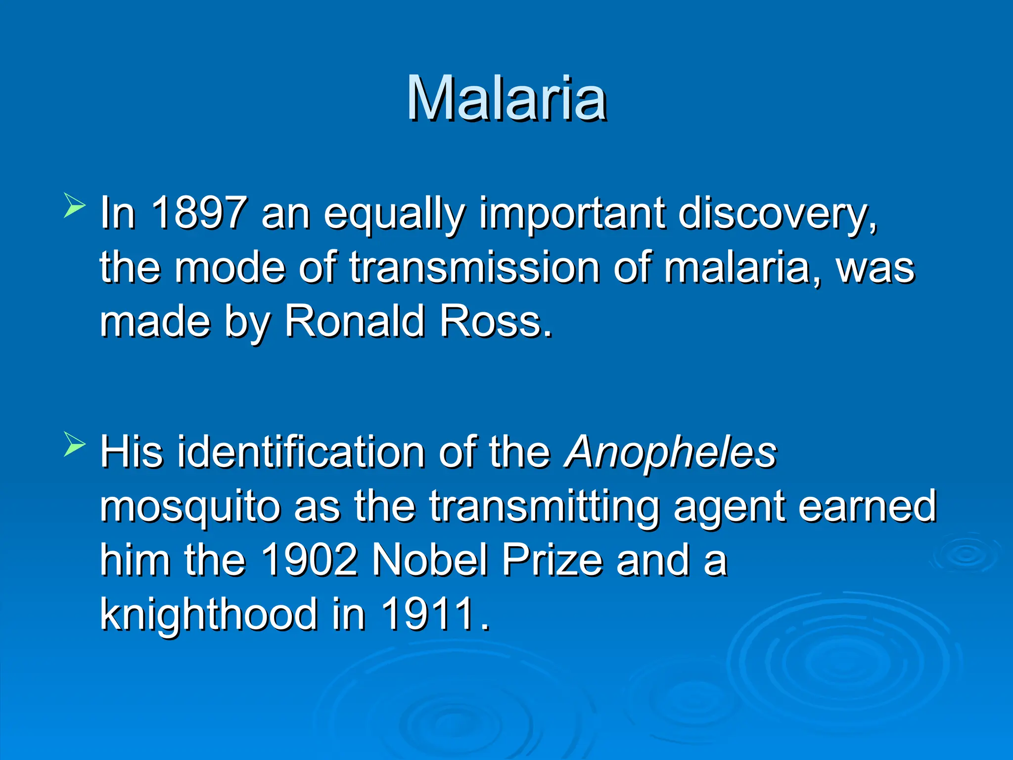 Malaria
Malaria
 In 1897 an equally important discovery,
In 1897 an equally important discovery,
the mode of transmission of malaria, was
the mode of transmission of malaria, was
made by Ronald Ross.
made by Ronald Ross.
 His identification of the
His identification of the Anopheles
Anopheles
mosquito as the transmitting agent earned
mosquito as the transmitting agent earned
him the 1902 Nobel Prize and a
him the 1902 Nobel Prize and a
knighthood in 1911.
knighthood in 1911.
 