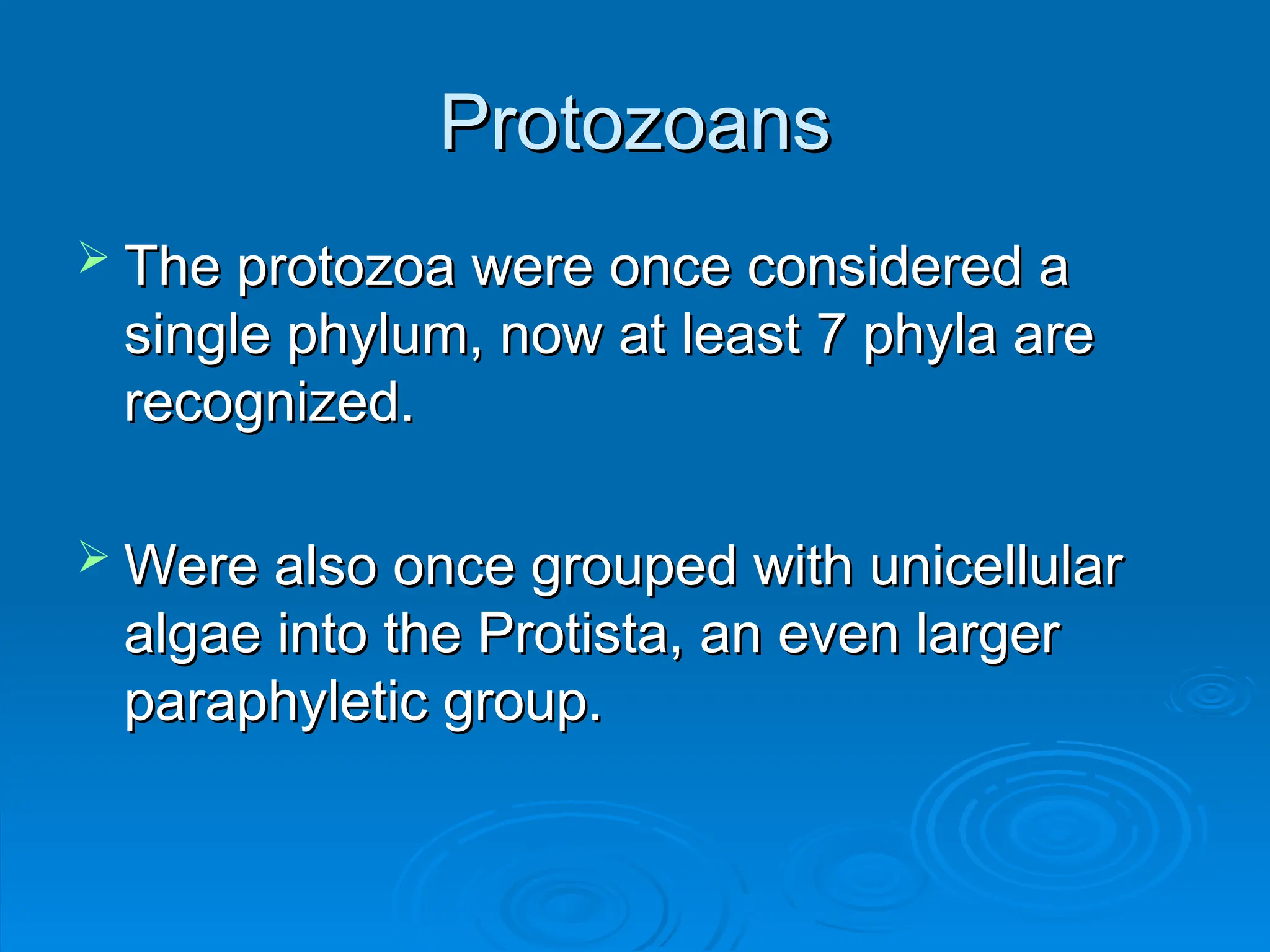 Protozoans
Protozoans
 The protozoa were once considered a
The protozoa were once considered a
single phylum, now at least 7 phyla are
single phylum, now at least 7 phyla are
recognized.
recognized.
 Were also once grouped with unicellular
Were also once grouped with unicellular
algae into the Protista, an even larger
algae into the Protista, an even larger
paraphyletic group.
paraphyletic group.
 
