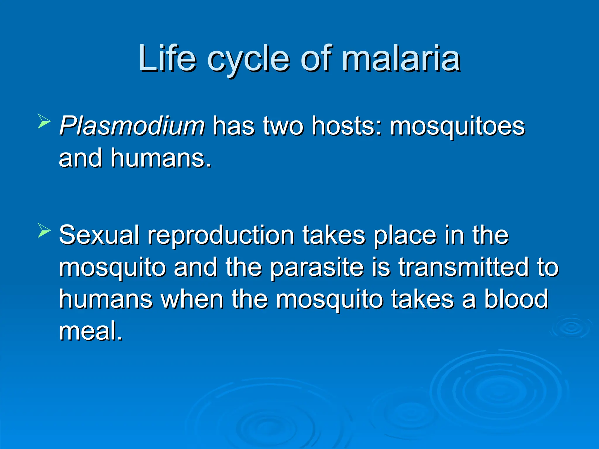 Life cycle of malaria
Life cycle of malaria
 Plasmodium
Plasmodium has two hosts: mosquitoes
has two hosts: mosquitoes
and humans.
and humans.
 Sexual reproduction takes place in the
Sexual reproduction takes place in the
mosquito and the parasite is transmitted to
mosquito and the parasite is transmitted to
humans when the mosquito takes a blood
humans when the mosquito takes a blood
meal.
meal.
 
