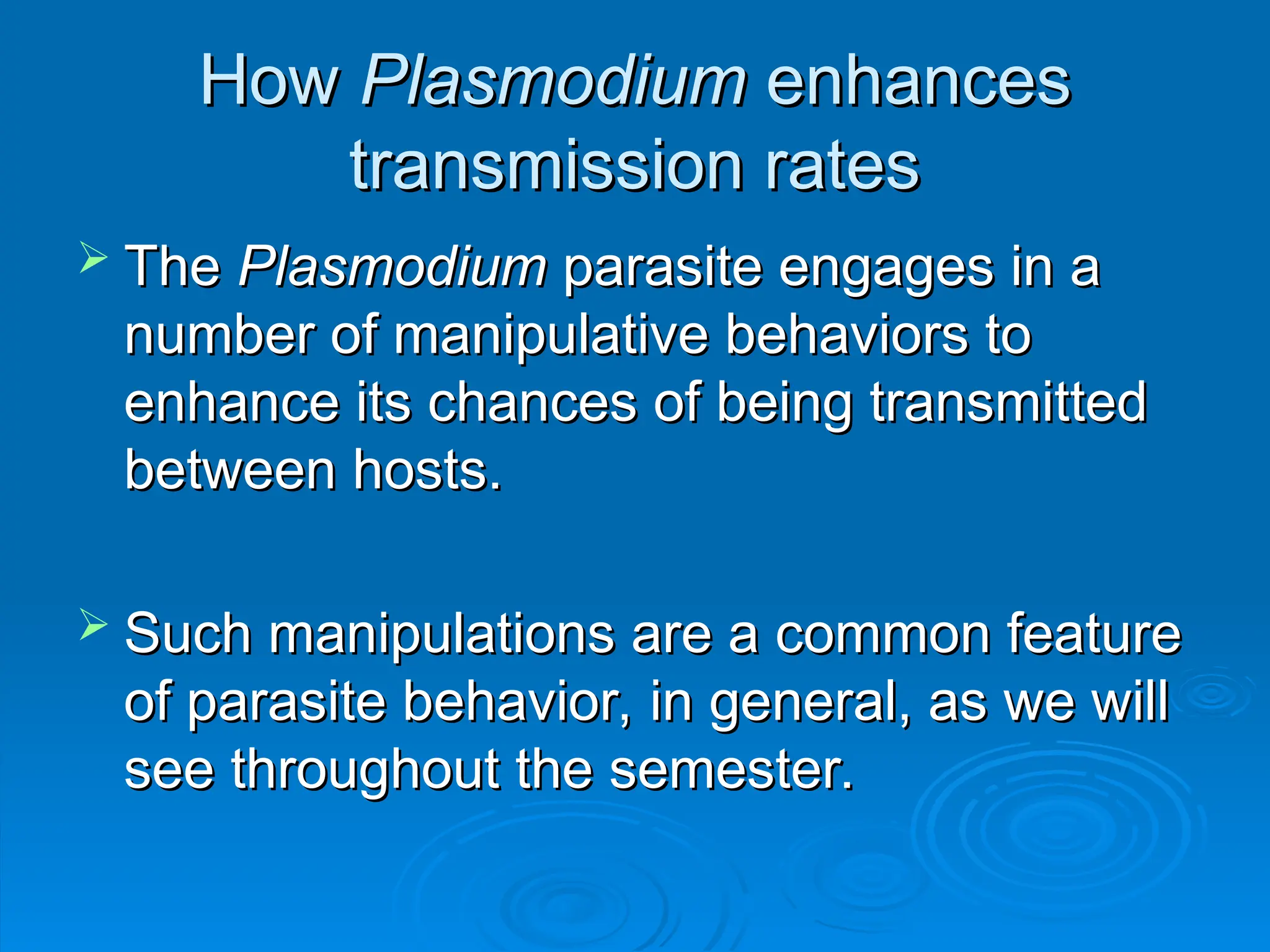 How
How Plasmodium
Plasmodium enhances
enhances
transmission rates
transmission rates
 The
The Plasmodium
Plasmodium parasite engages in a
parasite engages in a
number of manipulative behaviors to
number of manipulative behaviors to
enhance its chances of being transmitted
enhance its chances of being transmitted
between hosts.
between hosts.
 Such manipulations are a common feature
Such manipulations are a common feature
of parasite behavior, in general, as we will
of parasite behavior, in general, as we will
see throughout the semester.
see throughout the semester.
 