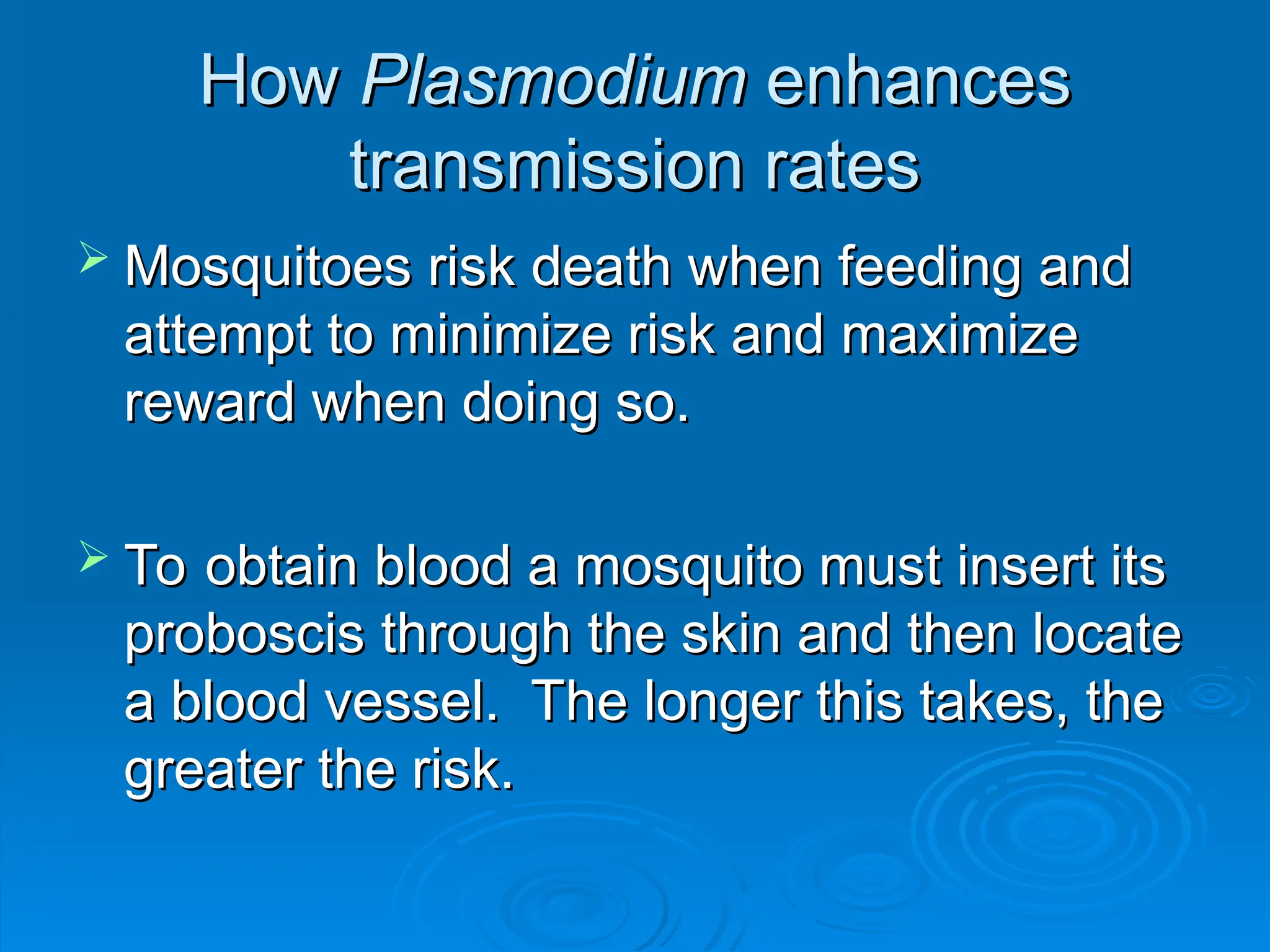 How
How Plasmodium
Plasmodium enhances
enhances
transmission rates
transmission rates
 Mosquitoes risk death when feeding and
Mosquitoes risk death when feeding and
attempt to minimize risk and maximize
attempt to minimize risk and maximize
reward when doing so.
reward when doing so.
 To obtain blood a mosquito must insert its
To obtain blood a mosquito must insert its
proboscis through the skin and then locate
proboscis through the skin and then locate
a blood vessel. The longer this takes, the
a blood vessel. The longer this takes, the
greater the risk.
greater the risk.
 