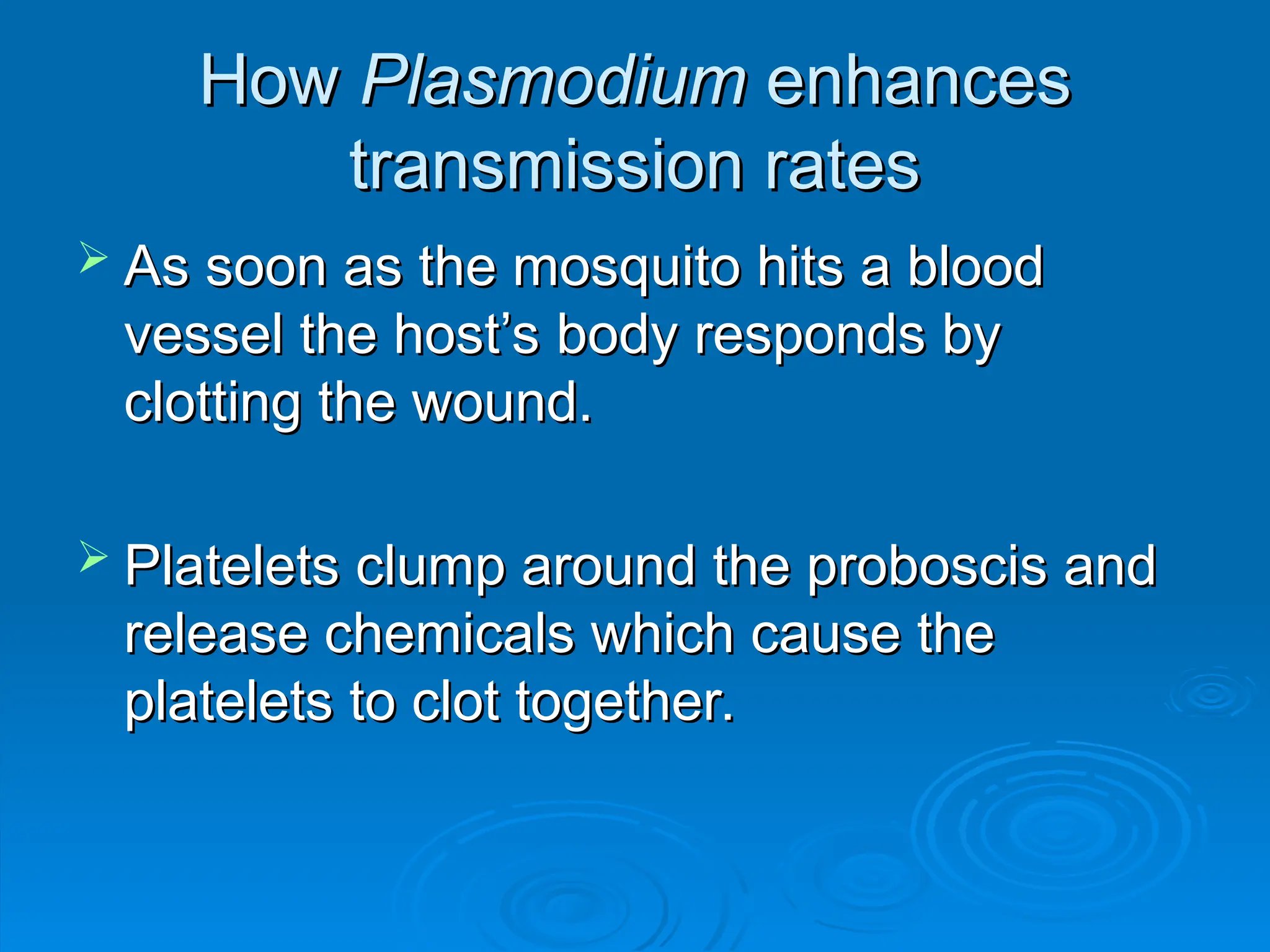 How
How Plasmodium
Plasmodium enhances
enhances
transmission rates
transmission rates
 As soon as the mosquito hits a blood
As soon as the mosquito hits a blood
vessel the host’s body responds by
vessel the host’s body responds by
clotting the wound.
clotting the wound.
 Platelets clump around the proboscis and
Platelets clump around the proboscis and
release chemicals which cause the
release chemicals which cause the
platelets to clot together.
platelets to clot together.
 
