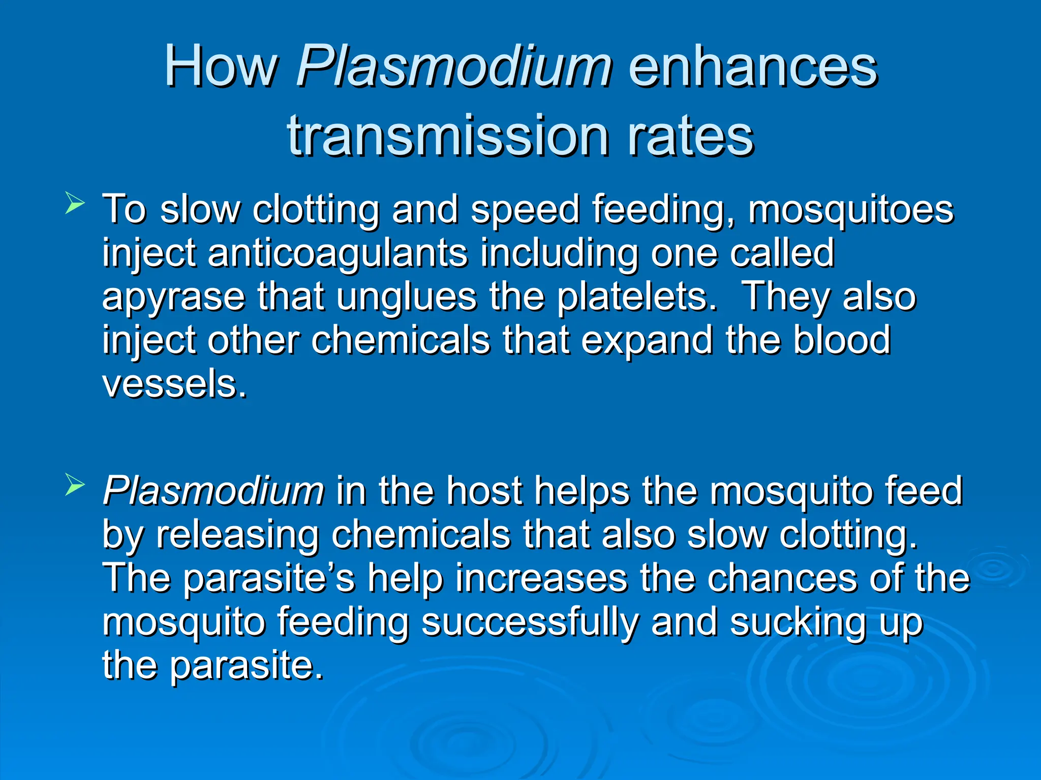How
How Plasmodium
Plasmodium enhances
enhances
transmission rates
transmission rates
 To slow clotting and speed feeding, mosquitoes
To slow clotting and speed feeding, mosquitoes
inject anticoagulants including one called
inject anticoagulants including one called
apyrase that unglues the platelets. They also
apyrase that unglues the platelets. They also
inject other chemicals that expand the blood
inject other chemicals that expand the blood
vessels.
vessels.
 Plasmodium
Plasmodium in the host helps the mosquito feed
in the host helps the mosquito feed
by releasing chemicals that also slow clotting.
by releasing chemicals that also slow clotting.
The parasite’s help increases the chances of the
The parasite’s help increases the chances of the
mosquito feeding successfully and sucking up
mosquito feeding successfully and sucking up
the parasite.
the parasite.
 