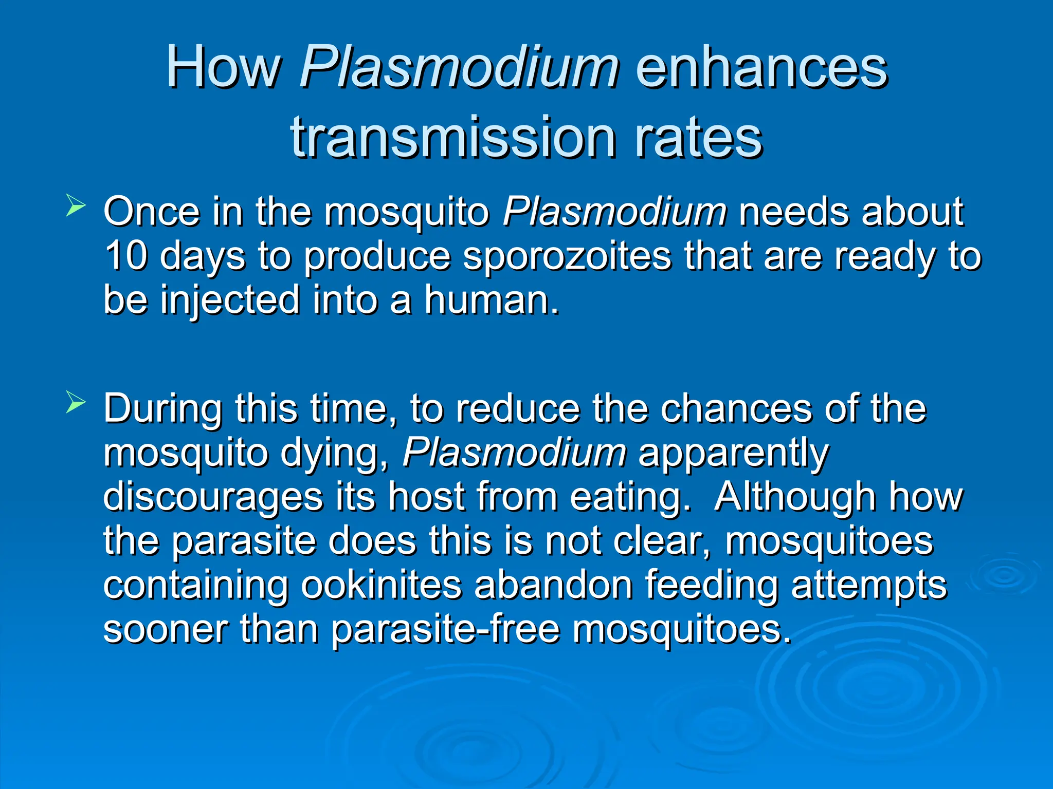 How
How Plasmodium
Plasmodium enhances
enhances
transmission rates
transmission rates
 Once in the mosquito
Once in the mosquito Plasmodium
Plasmodium needs about
needs about
10 days to produce sporozoites that are ready to
10 days to produce sporozoites that are ready to
be injected into a human.
be injected into a human.
 During this time, to reduce the chances of the
During this time, to reduce the chances of the
mosquito dying,
mosquito dying, Plasmodium
Plasmodium apparently
apparently
discourages its host from eating. Although how
discourages its host from eating. Although how
the parasite does this is not clear, mosquitoes
the parasite does this is not clear, mosquitoes
containing ookinites abandon feeding attempts
containing ookinites abandon feeding attempts
sooner than parasite-free mosquitoes.
sooner than parasite-free mosquitoes.
 