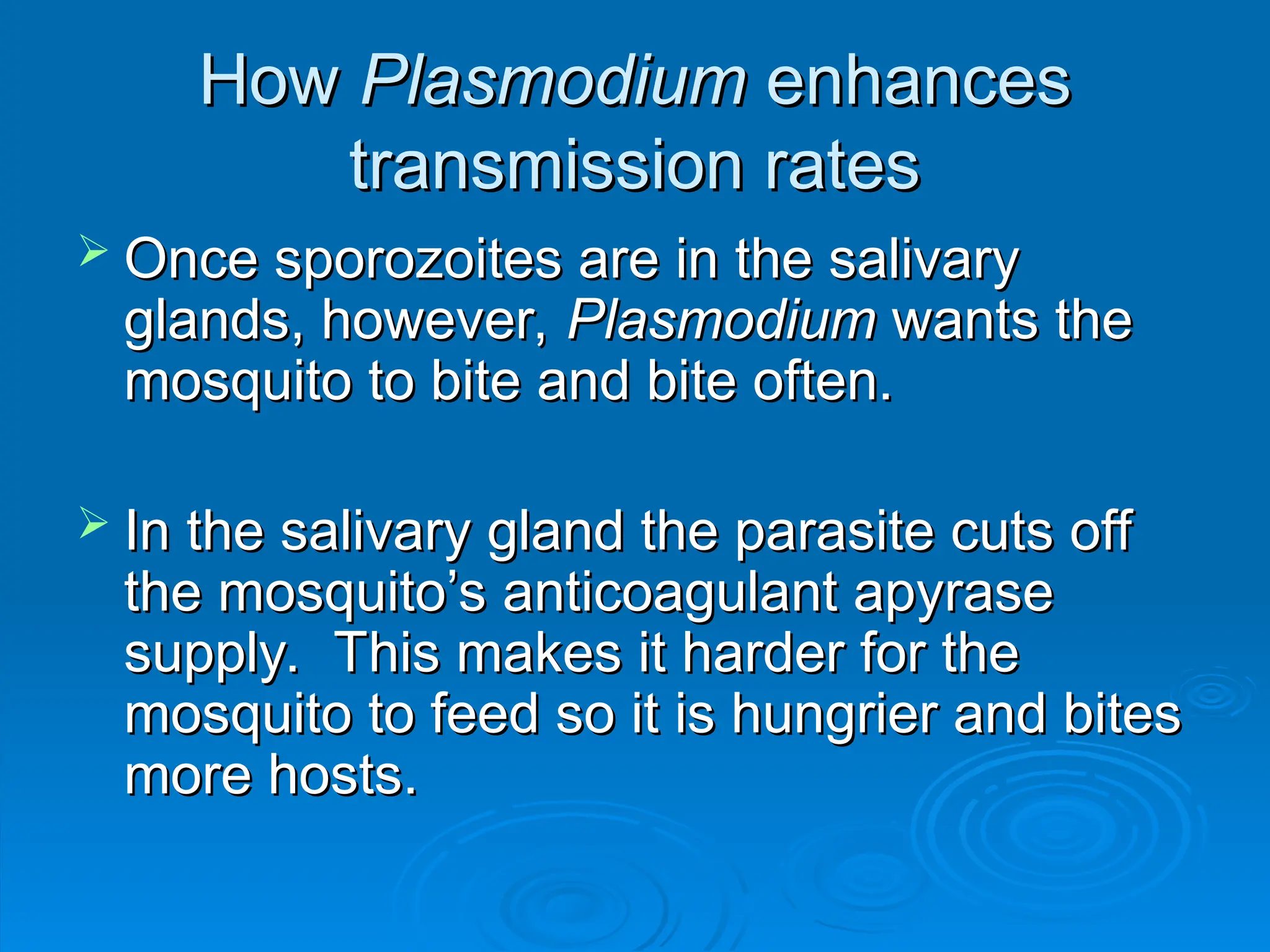 How
How Plasmodium
Plasmodium enhances
enhances
transmission rates
transmission rates
 Once sporozoites are in the salivary
Once sporozoites are in the salivary
glands, however,
glands, however, Plasmodium
Plasmodium wants the
wants the
mosquito to bite and bite often.
mosquito to bite and bite often.
 In the salivary gland the parasite cuts off
In the salivary gland the parasite cuts off
the mosquito’s anticoagulant apyrase
the mosquito’s anticoagulant apyrase
supply. This makes it harder for the
supply. This makes it harder for the
mosquito to feed so it is hungrier and bites
mosquito to feed so it is hungrier and bites
more hosts.
more hosts.
 